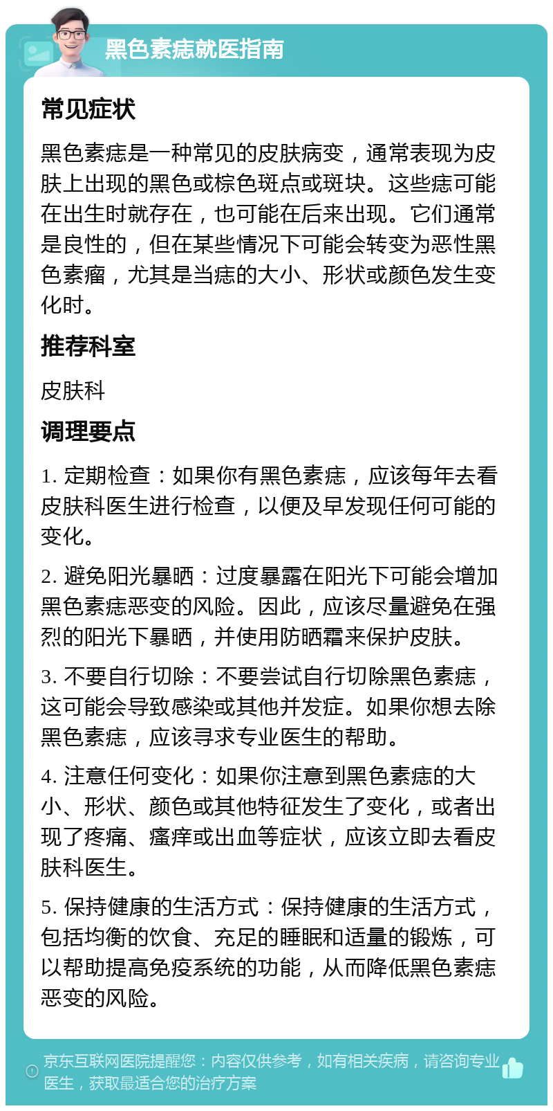 黑色素痣就医指南 常见症状 黑色素痣是一种常见的皮肤病变，通常表现为皮肤上出现的黑色或棕色斑点或斑块。这些痣可能在出生时就存在，也可能在后来出现。它们通常是良性的，但在某些情况下可能会转变为恶性黑色素瘤，尤其是当痣的大小、形状或颜色发生变化时。 推荐科室 皮肤科 调理要点 1. 定期检查：如果你有黑色素痣，应该每年去看皮肤科医生进行检查，以便及早发现任何可能的变化。 2. 避免阳光暴晒：过度暴露在阳光下可能会增加黑色素痣恶变的风险。因此，应该尽量避免在强烈的阳光下暴晒，并使用防晒霜来保护皮肤。 3. 不要自行切除：不要尝试自行切除黑色素痣，这可能会导致感染或其他并发症。如果你想去除黑色素痣，应该寻求专业医生的帮助。 4. 注意任何变化：如果你注意到黑色素痣的大小、形状、颜色或其他特征发生了变化，或者出现了疼痛、瘙痒或出血等症状，应该立即去看皮肤科医生。 5. 保持健康的生活方式：保持健康的生活方式，包括均衡的饮食、充足的睡眠和适量的锻炼，可以帮助提高免疫系统的功能，从而降低黑色素痣恶变的风险。