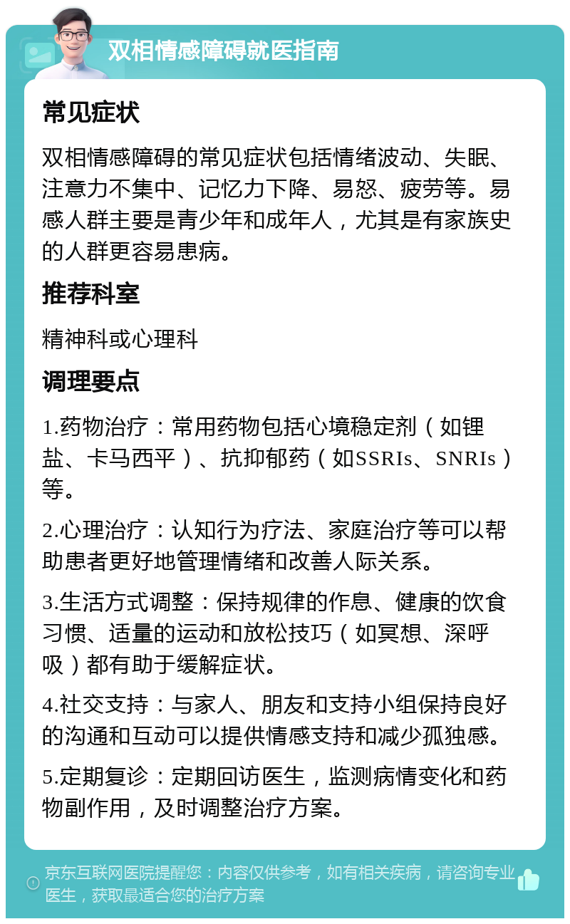 双相情感障碍就医指南 常见症状 双相情感障碍的常见症状包括情绪波动、失眠、注意力不集中、记忆力下降、易怒、疲劳等。易感人群主要是青少年和成年人，尤其是有家族史的人群更容易患病。 推荐科室 精神科或心理科 调理要点 1.药物治疗：常用药物包括心境稳定剂（如锂盐、卡马西平）、抗抑郁药（如SSRIs、SNRIs）等。 2.心理治疗：认知行为疗法、家庭治疗等可以帮助患者更好地管理情绪和改善人际关系。 3.生活方式调整：保持规律的作息、健康的饮食习惯、适量的运动和放松技巧（如冥想、深呼吸）都有助于缓解症状。 4.社交支持：与家人、朋友和支持小组保持良好的沟通和互动可以提供情感支持和减少孤独感。 5.定期复诊：定期回访医生，监测病情变化和药物副作用，及时调整治疗方案。