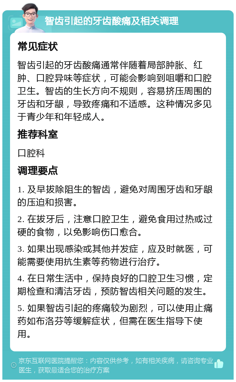 智齿引起的牙齿酸痛及相关调理 常见症状 智齿引起的牙齿酸痛通常伴随着局部肿胀、红肿、口腔异味等症状，可能会影响到咀嚼和口腔卫生。智齿的生长方向不规则，容易挤压周围的牙齿和牙龈，导致疼痛和不适感。这种情况多见于青少年和年轻成人。 推荐科室 口腔科 调理要点 1. 及早拔除阻生的智齿，避免对周围牙齿和牙龈的压迫和损害。 2. 在拔牙后，注意口腔卫生，避免食用过热或过硬的食物，以免影响伤口愈合。 3. 如果出现感染或其他并发症，应及时就医，可能需要使用抗生素等药物进行治疗。 4. 在日常生活中，保持良好的口腔卫生习惯，定期检查和清洁牙齿，预防智齿相关问题的发生。 5. 如果智齿引起的疼痛较为剧烈，可以使用止痛药如布洛芬等缓解症状，但需在医生指导下使用。