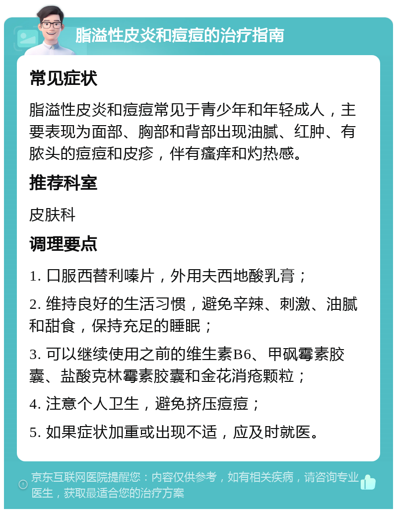 脂溢性皮炎和痘痘的治疗指南 常见症状 脂溢性皮炎和痘痘常见于青少年和年轻成人，主要表现为面部、胸部和背部出现油腻、红肿、有脓头的痘痘和皮疹，伴有瘙痒和灼热感。 推荐科室 皮肤科 调理要点 1. 口服西替利嗪片，外用夫西地酸乳膏； 2. 维持良好的生活习惯，避免辛辣、刺激、油腻和甜食，保持充足的睡眠； 3. 可以继续使用之前的维生素B6、甲砜霉素胶囊、盐酸克林霉素胶囊和金花消疮颗粒； 4. 注意个人卫生，避免挤压痘痘； 5. 如果症状加重或出现不适，应及时就医。