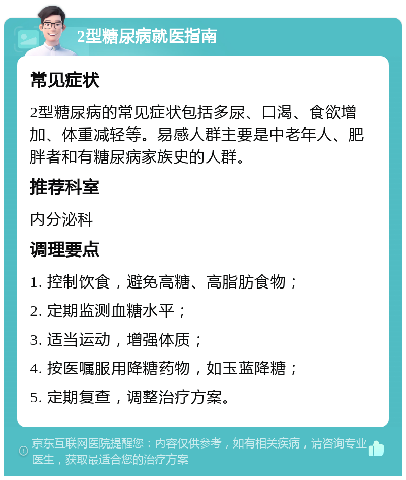 2型糖尿病就医指南 常见症状 2型糖尿病的常见症状包括多尿、口渴、食欲增加、体重减轻等。易感人群主要是中老年人、肥胖者和有糖尿病家族史的人群。 推荐科室 内分泌科 调理要点 1. 控制饮食，避免高糖、高脂肪食物； 2. 定期监测血糖水平； 3. 适当运动，增强体质； 4. 按医嘱服用降糖药物，如玉蓝降糖； 5. 定期复查，调整治疗方案。