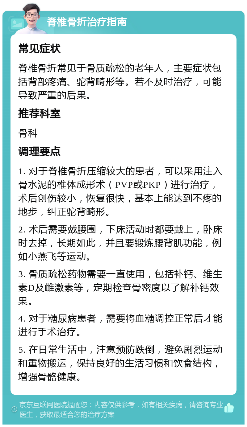 脊椎骨折治疗指南 常见症状 脊椎骨折常见于骨质疏松的老年人，主要症状包括背部疼痛、驼背畸形等。若不及时治疗，可能导致严重的后果。 推荐科室 骨科 调理要点 1. 对于脊椎骨折压缩较大的患者，可以采用注入骨水泥的椎体成形术（PVP或PKP）进行治疗，术后创伤较小，恢复很快，基本上能达到不疼的地步，纠正驼背畸形。 2. 术后需要戴腰围，下床活动时都要戴上，卧床时去掉，长期如此，并且要锻炼腰背肌功能，例如小燕飞等运动。 3. 骨质疏松药物需要一直使用，包括补钙、维生素D及雌激素等，定期检查骨密度以了解补钙效果。 4. 对于糖尿病患者，需要将血糖调控正常后才能进行手术治疗。 5. 在日常生活中，注意预防跌倒，避免剧烈运动和重物搬运，保持良好的生活习惯和饮食结构，增强骨骼健康。