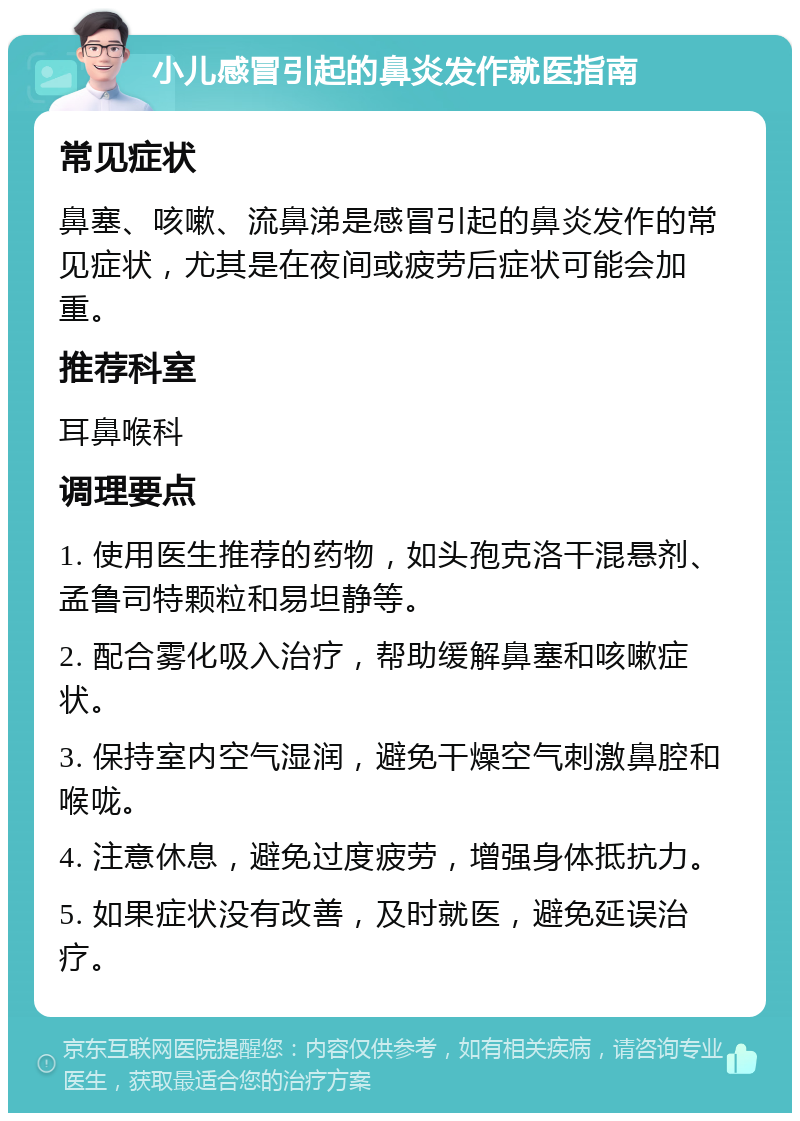 小儿感冒引起的鼻炎发作就医指南 常见症状 鼻塞、咳嗽、流鼻涕是感冒引起的鼻炎发作的常见症状，尤其是在夜间或疲劳后症状可能会加重。 推荐科室 耳鼻喉科 调理要点 1. 使用医生推荐的药物，如头孢克洛干混悬剂、孟鲁司特颗粒和易坦静等。 2. 配合雾化吸入治疗，帮助缓解鼻塞和咳嗽症状。 3. 保持室内空气湿润，避免干燥空气刺激鼻腔和喉咙。 4. 注意休息，避免过度疲劳，增强身体抵抗力。 5. 如果症状没有改善，及时就医，避免延误治疗。