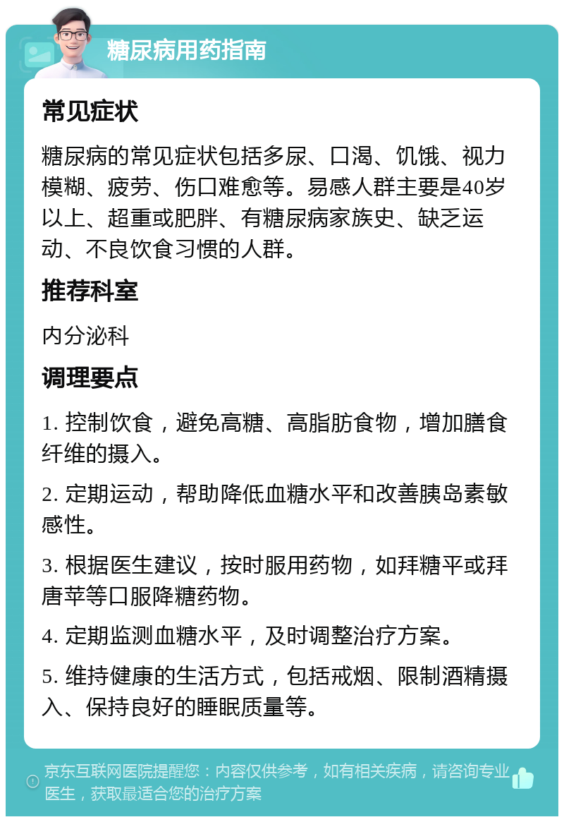 糖尿病用药指南 常见症状 糖尿病的常见症状包括多尿、口渴、饥饿、视力模糊、疲劳、伤口难愈等。易感人群主要是40岁以上、超重或肥胖、有糖尿病家族史、缺乏运动、不良饮食习惯的人群。 推荐科室 内分泌科 调理要点 1. 控制饮食，避免高糖、高脂肪食物，增加膳食纤维的摄入。 2. 定期运动，帮助降低血糖水平和改善胰岛素敏感性。 3. 根据医生建议，按时服用药物，如拜糖平或拜唐苹等口服降糖药物。 4. 定期监测血糖水平，及时调整治疗方案。 5. 维持健康的生活方式，包括戒烟、限制酒精摄入、保持良好的睡眠质量等。