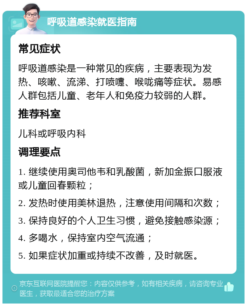 呼吸道感染就医指南 常见症状 呼吸道感染是一种常见的疾病，主要表现为发热、咳嗽、流涕、打喷嚏、喉咙痛等症状。易感人群包括儿童、老年人和免疫力较弱的人群。 推荐科室 儿科或呼吸内科 调理要点 1. 继续使用奥司他韦和乳酸菌，新加金振口服液或儿童回春颗粒； 2. 发热时使用美林退热，注意使用间隔和次数； 3. 保持良好的个人卫生习惯，避免接触感染源； 4. 多喝水，保持室内空气流通； 5. 如果症状加重或持续不改善，及时就医。