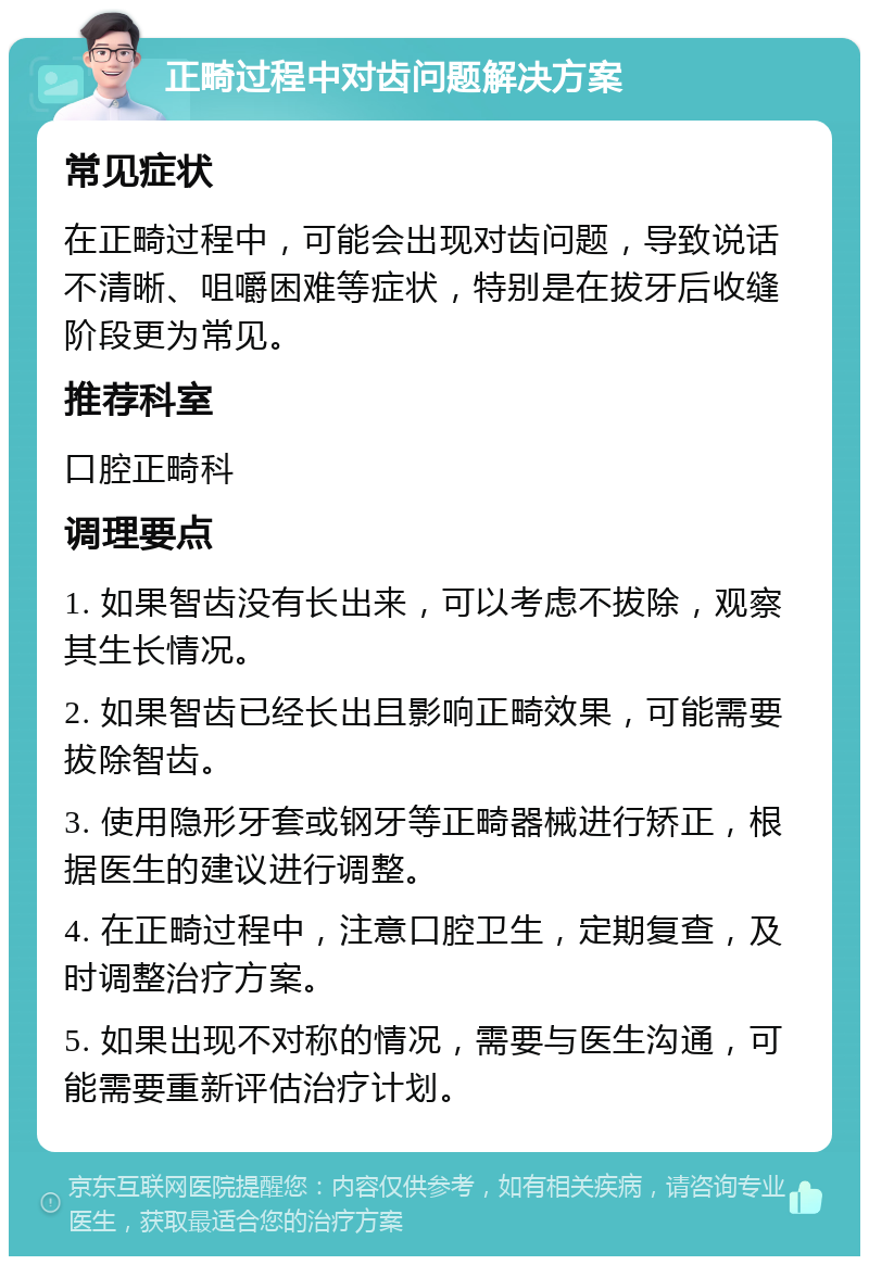 正畸过程中对齿问题解决方案 常见症状 在正畸过程中，可能会出现对齿问题，导致说话不清晰、咀嚼困难等症状，特别是在拔牙后收缝阶段更为常见。 推荐科室 口腔正畸科 调理要点 1. 如果智齿没有长出来，可以考虑不拔除，观察其生长情况。 2. 如果智齿已经长出且影响正畸效果，可能需要拔除智齿。 3. 使用隐形牙套或钢牙等正畸器械进行矫正，根据医生的建议进行调整。 4. 在正畸过程中，注意口腔卫生，定期复查，及时调整治疗方案。 5. 如果出现不对称的情况，需要与医生沟通，可能需要重新评估治疗计划。