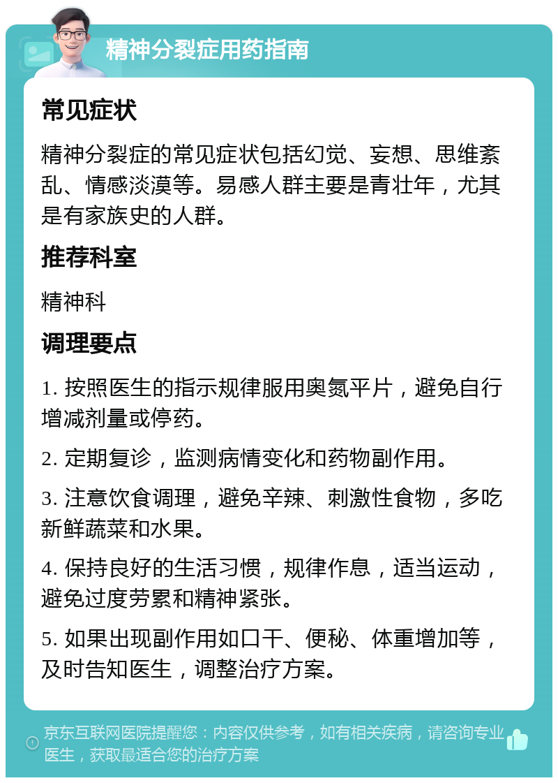 精神分裂症用药指南 常见症状 精神分裂症的常见症状包括幻觉、妄想、思维紊乱、情感淡漠等。易感人群主要是青壮年，尤其是有家族史的人群。 推荐科室 精神科 调理要点 1. 按照医生的指示规律服用奥氮平片，避免自行增减剂量或停药。 2. 定期复诊，监测病情变化和药物副作用。 3. 注意饮食调理，避免辛辣、刺激性食物，多吃新鲜蔬菜和水果。 4. 保持良好的生活习惯，规律作息，适当运动，避免过度劳累和精神紧张。 5. 如果出现副作用如口干、便秘、体重增加等，及时告知医生，调整治疗方案。