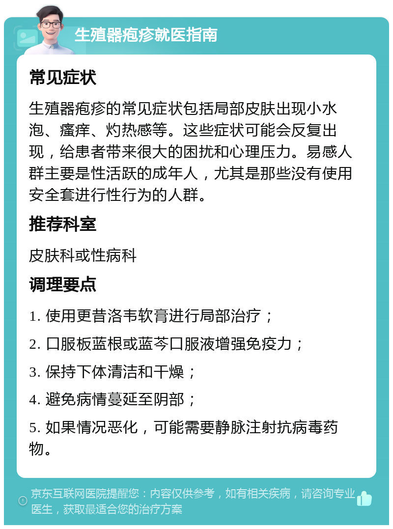 生殖器疱疹就医指南 常见症状 生殖器疱疹的常见症状包括局部皮肤出现小水泡、瘙痒、灼热感等。这些症状可能会反复出现，给患者带来很大的困扰和心理压力。易感人群主要是性活跃的成年人，尤其是那些没有使用安全套进行性行为的人群。 推荐科室 皮肤科或性病科 调理要点 1. 使用更昔洛韦软膏进行局部治疗； 2. 口服板蓝根或蓝芩口服液增强免疫力； 3. 保持下体清洁和干燥； 4. 避免病情蔓延至阴部； 5. 如果情况恶化，可能需要静脉注射抗病毒药物。