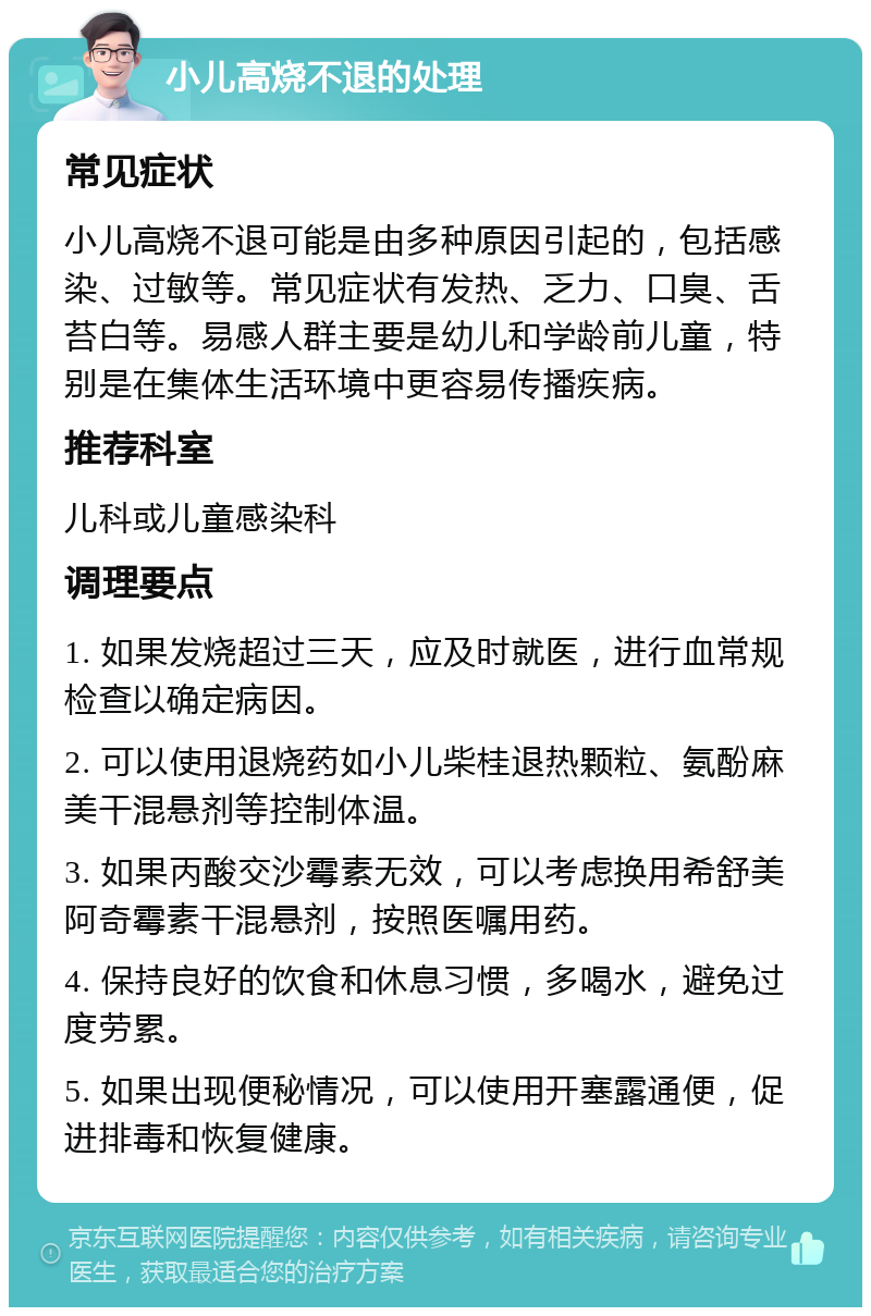 小儿高烧不退的处理 常见症状 小儿高烧不退可能是由多种原因引起的，包括感染、过敏等。常见症状有发热、乏力、口臭、舌苔白等。易感人群主要是幼儿和学龄前儿童，特别是在集体生活环境中更容易传播疾病。 推荐科室 儿科或儿童感染科 调理要点 1. 如果发烧超过三天，应及时就医，进行血常规检查以确定病因。 2. 可以使用退烧药如小儿柴桂退热颗粒、氨酚麻美干混悬剂等控制体温。 3. 如果丙酸交沙霉素无效，可以考虑换用希舒美阿奇霉素干混悬剂，按照医嘱用药。 4. 保持良好的饮食和休息习惯，多喝水，避免过度劳累。 5. 如果出现便秘情况，可以使用开塞露通便，促进排毒和恢复健康。