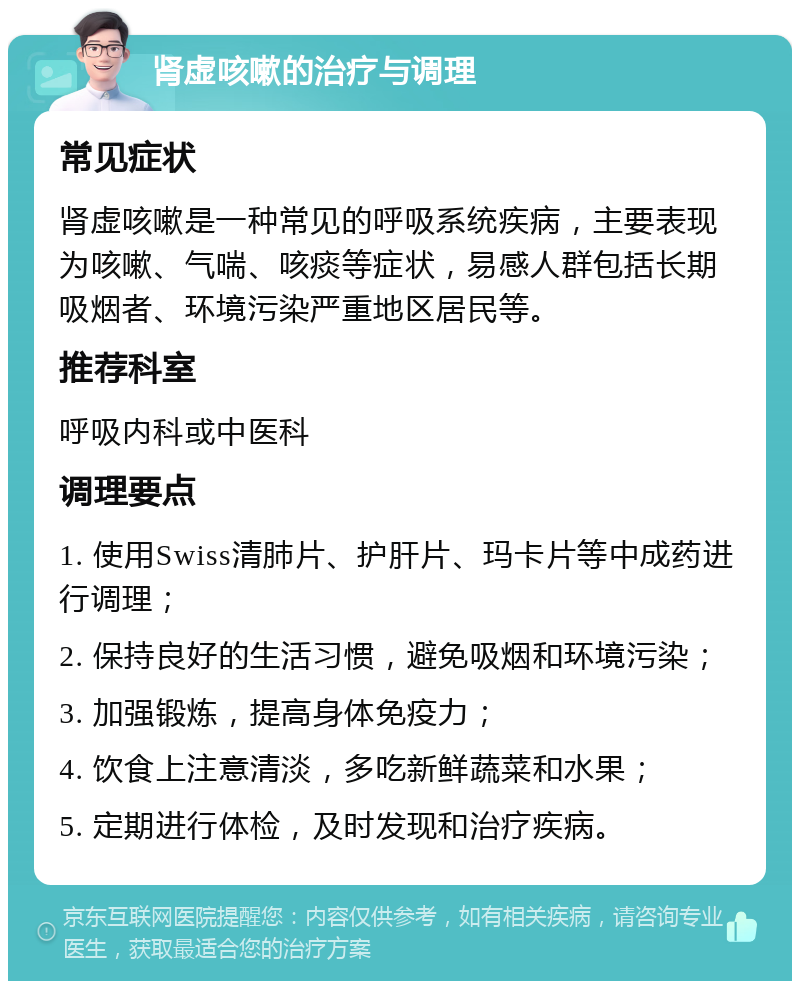 肾虚咳嗽的治疗与调理 常见症状 肾虚咳嗽是一种常见的呼吸系统疾病，主要表现为咳嗽、气喘、咳痰等症状，易感人群包括长期吸烟者、环境污染严重地区居民等。 推荐科室 呼吸内科或中医科 调理要点 1. 使用Swiss清肺片、护肝片、玛卡片等中成药进行调理； 2. 保持良好的生活习惯，避免吸烟和环境污染； 3. 加强锻炼，提高身体免疫力； 4. 饮食上注意清淡，多吃新鲜蔬菜和水果； 5. 定期进行体检，及时发现和治疗疾病。