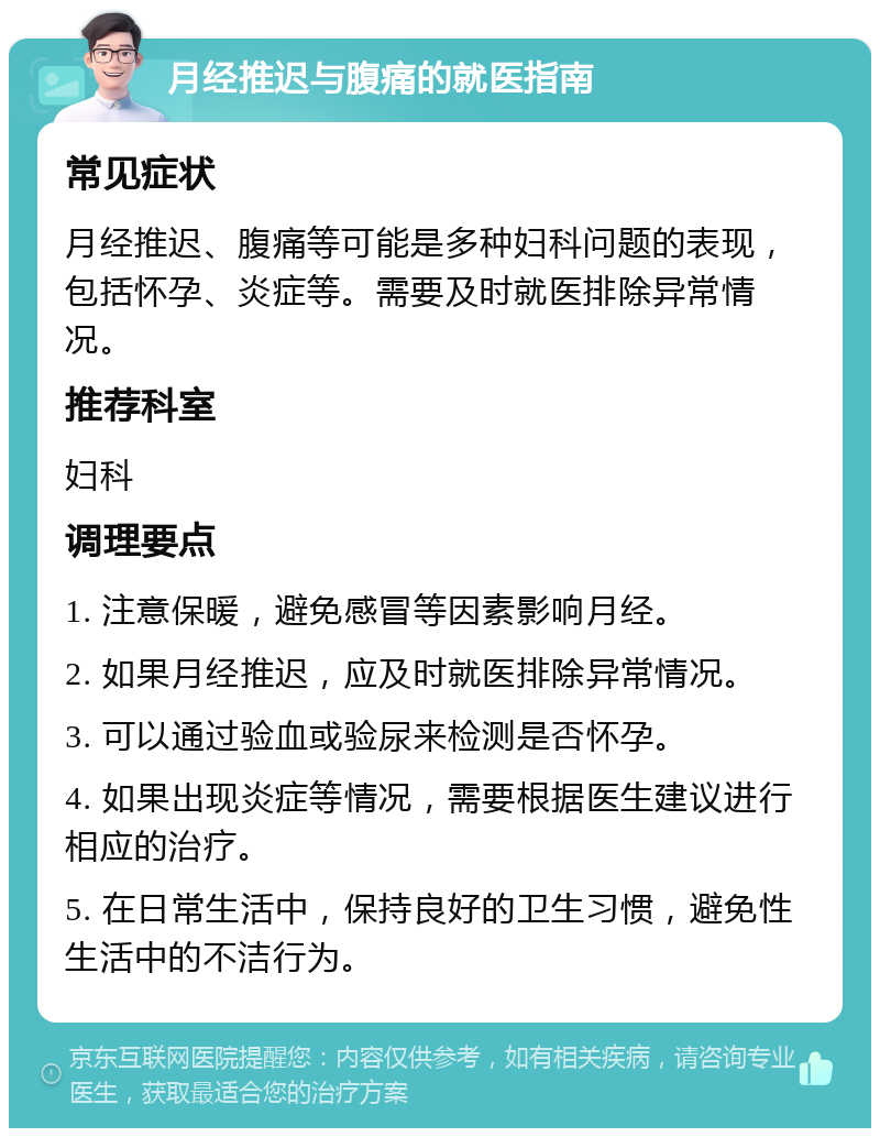 月经推迟与腹痛的就医指南 常见症状 月经推迟、腹痛等可能是多种妇科问题的表现，包括怀孕、炎症等。需要及时就医排除异常情况。 推荐科室 妇科 调理要点 1. 注意保暖，避免感冒等因素影响月经。 2. 如果月经推迟，应及时就医排除异常情况。 3. 可以通过验血或验尿来检测是否怀孕。 4. 如果出现炎症等情况，需要根据医生建议进行相应的治疗。 5. 在日常生活中，保持良好的卫生习惯，避免性生活中的不洁行为。