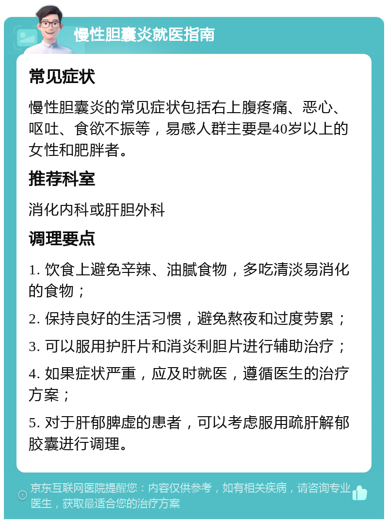 慢性胆囊炎就医指南 常见症状 慢性胆囊炎的常见症状包括右上腹疼痛、恶心、呕吐、食欲不振等，易感人群主要是40岁以上的女性和肥胖者。 推荐科室 消化内科或肝胆外科 调理要点 1. 饮食上避免辛辣、油腻食物，多吃清淡易消化的食物； 2. 保持良好的生活习惯，避免熬夜和过度劳累； 3. 可以服用护肝片和消炎利胆片进行辅助治疗； 4. 如果症状严重，应及时就医，遵循医生的治疗方案； 5. 对于肝郁脾虚的患者，可以考虑服用疏肝解郁胶囊进行调理。