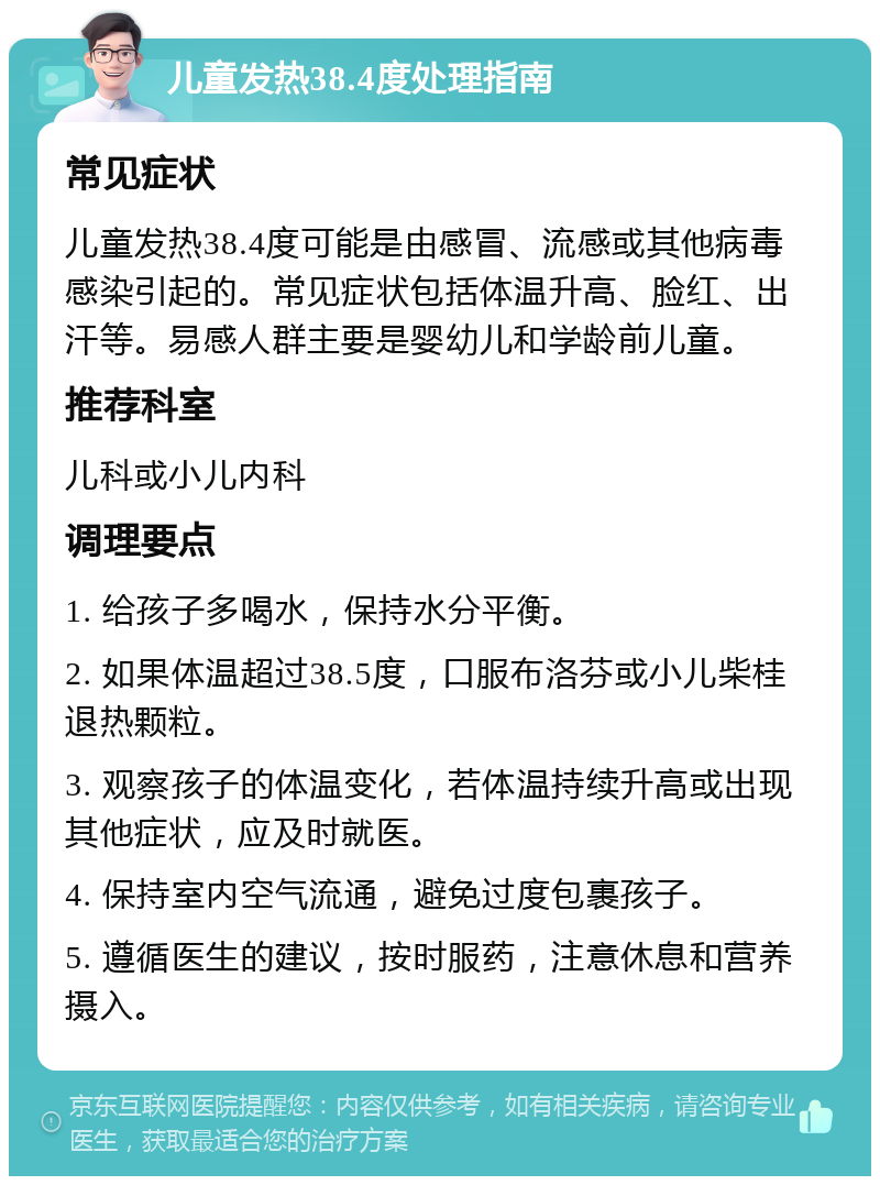 儿童发热38.4度处理指南 常见症状 儿童发热38.4度可能是由感冒、流感或其他病毒感染引起的。常见症状包括体温升高、脸红、出汗等。易感人群主要是婴幼儿和学龄前儿童。 推荐科室 儿科或小儿内科 调理要点 1. 给孩子多喝水，保持水分平衡。 2. 如果体温超过38.5度，口服布洛芬或小儿柴桂退热颗粒。 3. 观察孩子的体温变化，若体温持续升高或出现其他症状，应及时就医。 4. 保持室内空气流通，避免过度包裹孩子。 5. 遵循医生的建议，按时服药，注意休息和营养摄入。