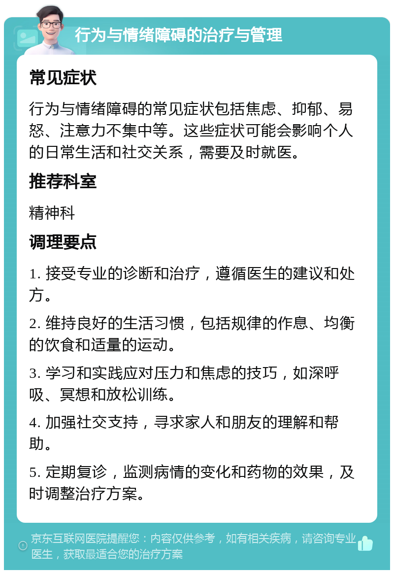 行为与情绪障碍的治疗与管理 常见症状 行为与情绪障碍的常见症状包括焦虑、抑郁、易怒、注意力不集中等。这些症状可能会影响个人的日常生活和社交关系，需要及时就医。 推荐科室 精神科 调理要点 1. 接受专业的诊断和治疗，遵循医生的建议和处方。 2. 维持良好的生活习惯，包括规律的作息、均衡的饮食和适量的运动。 3. 学习和实践应对压力和焦虑的技巧，如深呼吸、冥想和放松训练。 4. 加强社交支持，寻求家人和朋友的理解和帮助。 5. 定期复诊，监测病情的变化和药物的效果，及时调整治疗方案。