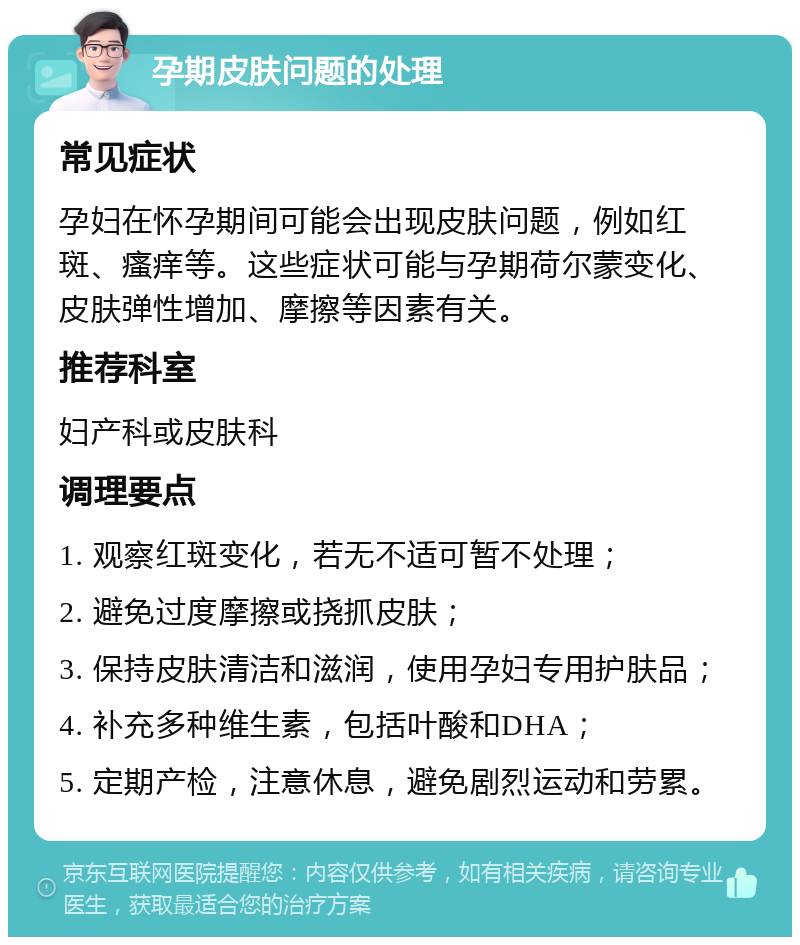 孕期皮肤问题的处理 常见症状 孕妇在怀孕期间可能会出现皮肤问题，例如红斑、瘙痒等。这些症状可能与孕期荷尔蒙变化、皮肤弹性增加、摩擦等因素有关。 推荐科室 妇产科或皮肤科 调理要点 1. 观察红斑变化，若无不适可暂不处理； 2. 避免过度摩擦或挠抓皮肤； 3. 保持皮肤清洁和滋润，使用孕妇专用护肤品； 4. 补充多种维生素，包括叶酸和DHA； 5. 定期产检，注意休息，避免剧烈运动和劳累。