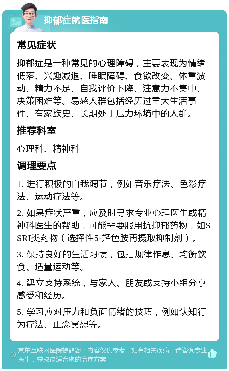 抑郁症就医指南 常见症状 抑郁症是一种常见的心理障碍，主要表现为情绪低落、兴趣减退、睡眠障碍、食欲改变、体重波动、精力不足、自我评价下降、注意力不集中、决策困难等。易感人群包括经历过重大生活事件、有家族史、长期处于压力环境中的人群。 推荐科室 心理科、精神科 调理要点 1. 进行积极的自我调节，例如音乐疗法、色彩疗法、运动疗法等。 2. 如果症状严重，应及时寻求专业心理医生或精神科医生的帮助，可能需要服用抗抑郁药物，如SSRI类药物（选择性5-羟色胺再摄取抑制剂）。 3. 保持良好的生活习惯，包括规律作息、均衡饮食、适量运动等。 4. 建立支持系统，与家人、朋友或支持小组分享感受和经历。 5. 学习应对压力和负面情绪的技巧，例如认知行为疗法、正念冥想等。