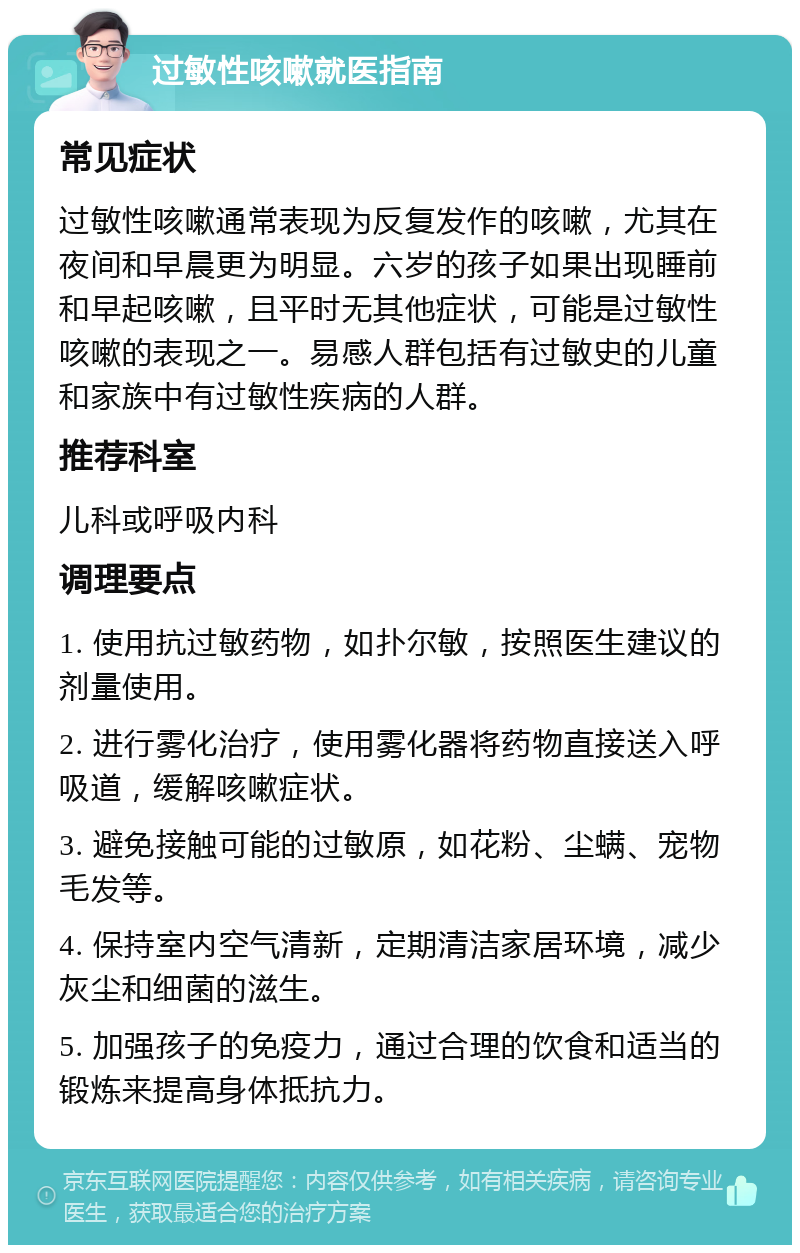 过敏性咳嗽就医指南 常见症状 过敏性咳嗽通常表现为反复发作的咳嗽，尤其在夜间和早晨更为明显。六岁的孩子如果出现睡前和早起咳嗽，且平时无其他症状，可能是过敏性咳嗽的表现之一。易感人群包括有过敏史的儿童和家族中有过敏性疾病的人群。 推荐科室 儿科或呼吸内科 调理要点 1. 使用抗过敏药物，如扑尔敏，按照医生建议的剂量使用。 2. 进行雾化治疗，使用雾化器将药物直接送入呼吸道，缓解咳嗽症状。 3. 避免接触可能的过敏原，如花粉、尘螨、宠物毛发等。 4. 保持室内空气清新，定期清洁家居环境，减少灰尘和细菌的滋生。 5. 加强孩子的免疫力，通过合理的饮食和适当的锻炼来提高身体抵抗力。