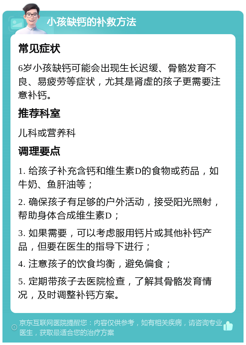 小孩缺钙的补救方法 常见症状 6岁小孩缺钙可能会出现生长迟缓、骨骼发育不良、易疲劳等症状，尤其是肾虚的孩子更需要注意补钙。 推荐科室 儿科或营养科 调理要点 1. 给孩子补充含钙和维生素D的食物或药品，如牛奶、鱼肝油等； 2. 确保孩子有足够的户外活动，接受阳光照射，帮助身体合成维生素D； 3. 如果需要，可以考虑服用钙片或其他补钙产品，但要在医生的指导下进行； 4. 注意孩子的饮食均衡，避免偏食； 5. 定期带孩子去医院检查，了解其骨骼发育情况，及时调整补钙方案。