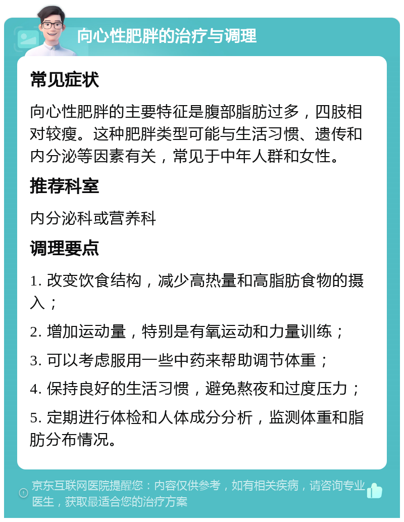 向心性肥胖的治疗与调理 常见症状 向心性肥胖的主要特征是腹部脂肪过多，四肢相对较瘦。这种肥胖类型可能与生活习惯、遗传和内分泌等因素有关，常见于中年人群和女性。 推荐科室 内分泌科或营养科 调理要点 1. 改变饮食结构，减少高热量和高脂肪食物的摄入； 2. 增加运动量，特别是有氧运动和力量训练； 3. 可以考虑服用一些中药来帮助调节体重； 4. 保持良好的生活习惯，避免熬夜和过度压力； 5. 定期进行体检和人体成分分析，监测体重和脂肪分布情况。