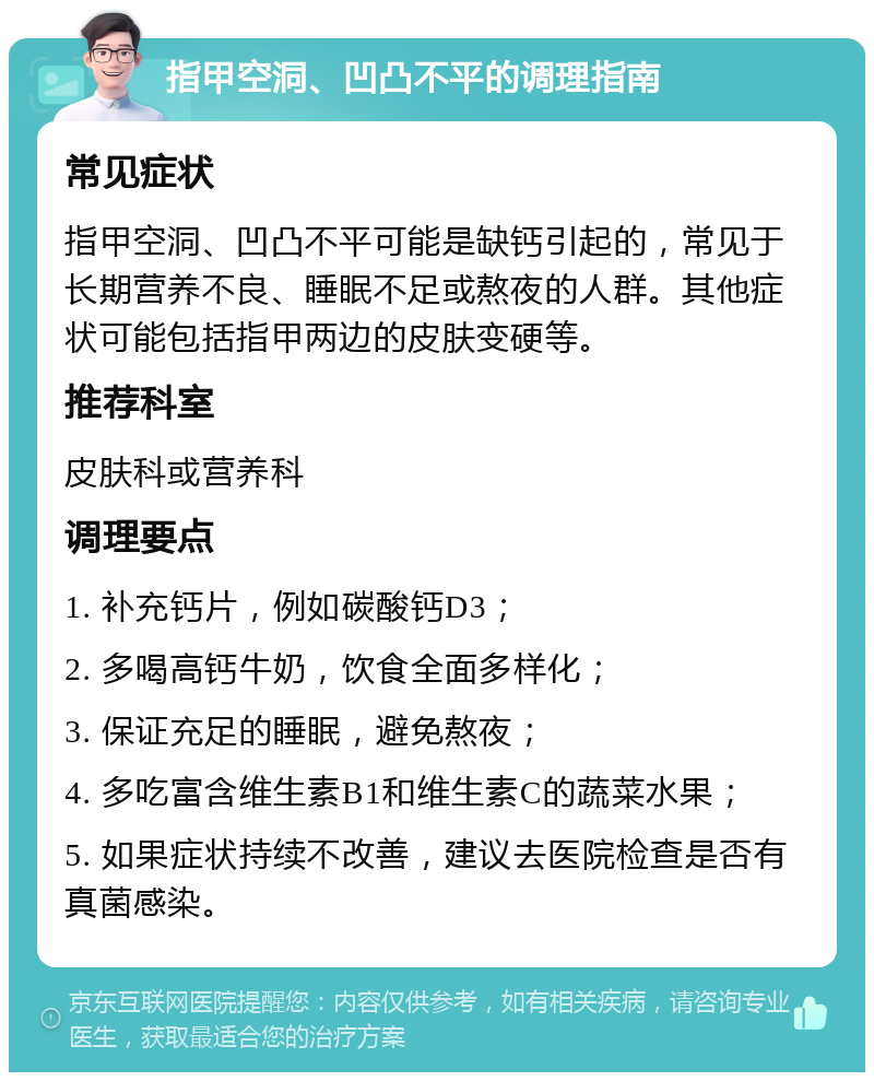 指甲空洞、凹凸不平的调理指南 常见症状 指甲空洞、凹凸不平可能是缺钙引起的，常见于长期营养不良、睡眠不足或熬夜的人群。其他症状可能包括指甲两边的皮肤变硬等。 推荐科室 皮肤科或营养科 调理要点 1. 补充钙片，例如碳酸钙D3； 2. 多喝高钙牛奶，饮食全面多样化； 3. 保证充足的睡眠，避免熬夜； 4. 多吃富含维生素B1和维生素C的蔬菜水果； 5. 如果症状持续不改善，建议去医院检查是否有真菌感染。