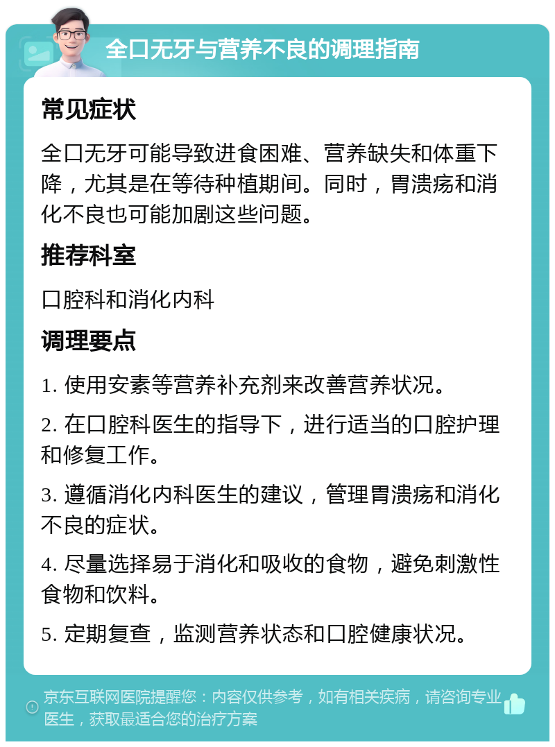 全口无牙与营养不良的调理指南 常见症状 全口无牙可能导致进食困难、营养缺失和体重下降，尤其是在等待种植期间。同时，胃溃疡和消化不良也可能加剧这些问题。 推荐科室 口腔科和消化内科 调理要点 1. 使用安素等营养补充剂来改善营养状况。 2. 在口腔科医生的指导下，进行适当的口腔护理和修复工作。 3. 遵循消化内科医生的建议，管理胃溃疡和消化不良的症状。 4. 尽量选择易于消化和吸收的食物，避免刺激性食物和饮料。 5. 定期复查，监测营养状态和口腔健康状况。