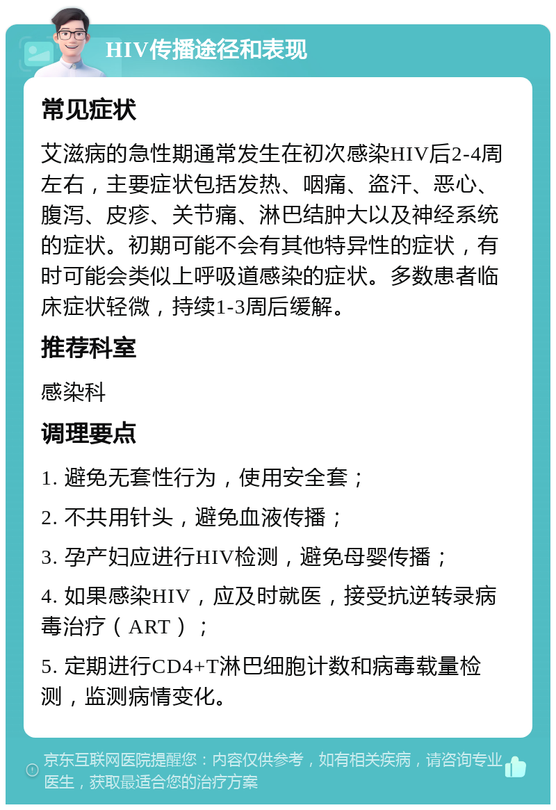 HIV传播途径和表现 常见症状 艾滋病的急性期通常发生在初次感染HIV后2-4周左右，主要症状包括发热、咽痛、盗汗、恶心、腹泻、皮疹、关节痛、淋巴结肿大以及神经系统的症状。初期可能不会有其他特异性的症状，有时可能会类似上呼吸道感染的症状。多数患者临床症状轻微，持续1-3周后缓解。 推荐科室 感染科 调理要点 1. 避免无套性行为，使用安全套； 2. 不共用针头，避免血液传播； 3. 孕产妇应进行HIV检测，避免母婴传播； 4. 如果感染HIV，应及时就医，接受抗逆转录病毒治疗（ART）； 5. 定期进行CD4+T淋巴细胞计数和病毒载量检测，监测病情变化。