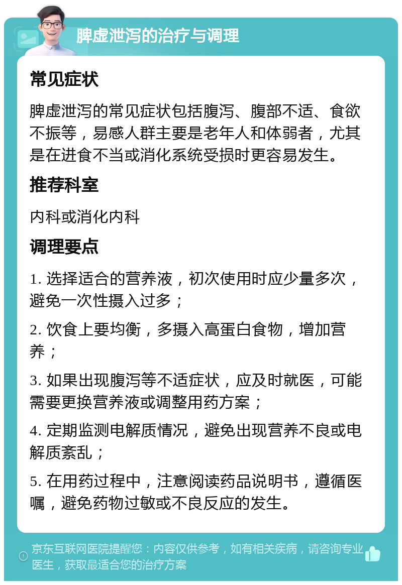 脾虚泄泻的治疗与调理 常见症状 脾虚泄泻的常见症状包括腹泻、腹部不适、食欲不振等，易感人群主要是老年人和体弱者，尤其是在进食不当或消化系统受损时更容易发生。 推荐科室 内科或消化内科 调理要点 1. 选择适合的营养液，初次使用时应少量多次，避免一次性摄入过多； 2. 饮食上要均衡，多摄入高蛋白食物，增加营养； 3. 如果出现腹泻等不适症状，应及时就医，可能需要更换营养液或调整用药方案； 4. 定期监测电解质情况，避免出现营养不良或电解质紊乱； 5. 在用药过程中，注意阅读药品说明书，遵循医嘱，避免药物过敏或不良反应的发生。