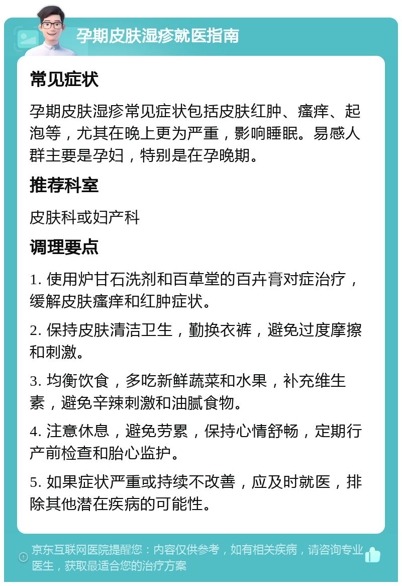 孕期皮肤湿疹就医指南 常见症状 孕期皮肤湿疹常见症状包括皮肤红肿、瘙痒、起泡等，尤其在晚上更为严重，影响睡眠。易感人群主要是孕妇，特别是在孕晚期。 推荐科室 皮肤科或妇产科 调理要点 1. 使用炉甘石洗剂和百草堂的百卉膏对症治疗，缓解皮肤瘙痒和红肿症状。 2. 保持皮肤清洁卫生，勤换衣裤，避免过度摩擦和刺激。 3. 均衡饮食，多吃新鲜蔬菜和水果，补充维生素，避免辛辣刺激和油腻食物。 4. 注意休息，避免劳累，保持心情舒畅，定期行产前检查和胎心监护。 5. 如果症状严重或持续不改善，应及时就医，排除其他潜在疾病的可能性。