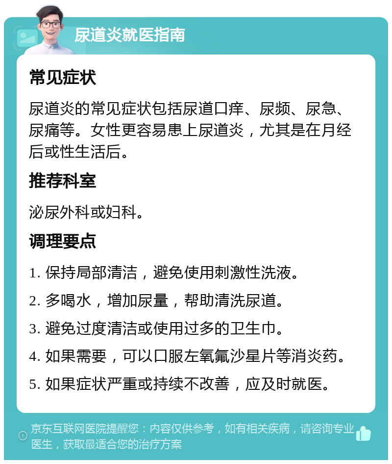 尿道炎就医指南 常见症状 尿道炎的常见症状包括尿道口痒、尿频、尿急、尿痛等。女性更容易患上尿道炎，尤其是在月经后或性生活后。 推荐科室 泌尿外科或妇科。 调理要点 1. 保持局部清洁，避免使用刺激性洗液。 2. 多喝水，增加尿量，帮助清洗尿道。 3. 避免过度清洁或使用过多的卫生巾。 4. 如果需要，可以口服左氧氟沙星片等消炎药。 5. 如果症状严重或持续不改善，应及时就医。