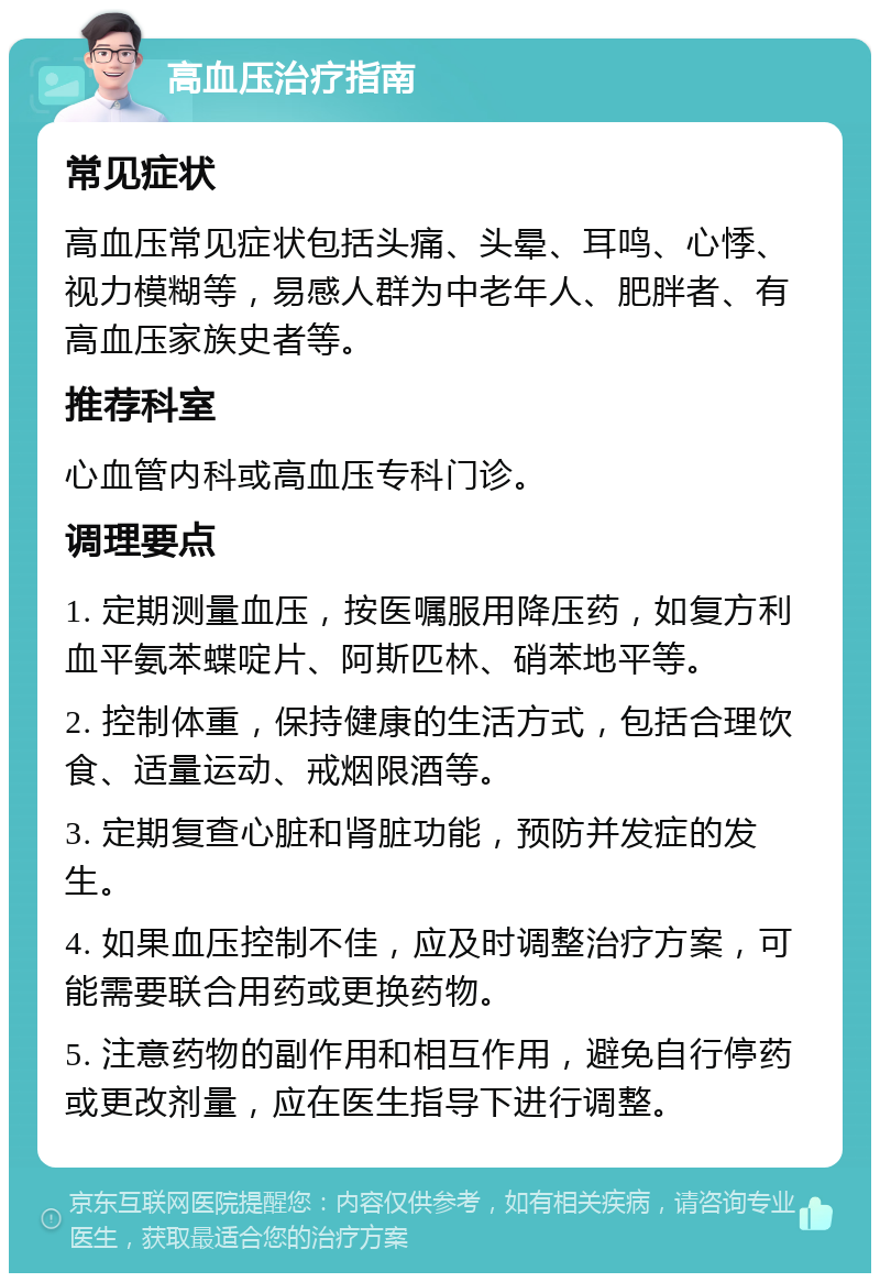 高血压治疗指南 常见症状 高血压常见症状包括头痛、头晕、耳鸣、心悸、视力模糊等，易感人群为中老年人、肥胖者、有高血压家族史者等。 推荐科室 心血管内科或高血压专科门诊。 调理要点 1. 定期测量血压，按医嘱服用降压药，如复方利血平氨苯蝶啶片、阿斯匹林、硝苯地平等。 2. 控制体重，保持健康的生活方式，包括合理饮食、适量运动、戒烟限酒等。 3. 定期复查心脏和肾脏功能，预防并发症的发生。 4. 如果血压控制不佳，应及时调整治疗方案，可能需要联合用药或更换药物。 5. 注意药物的副作用和相互作用，避免自行停药或更改剂量，应在医生指导下进行调整。