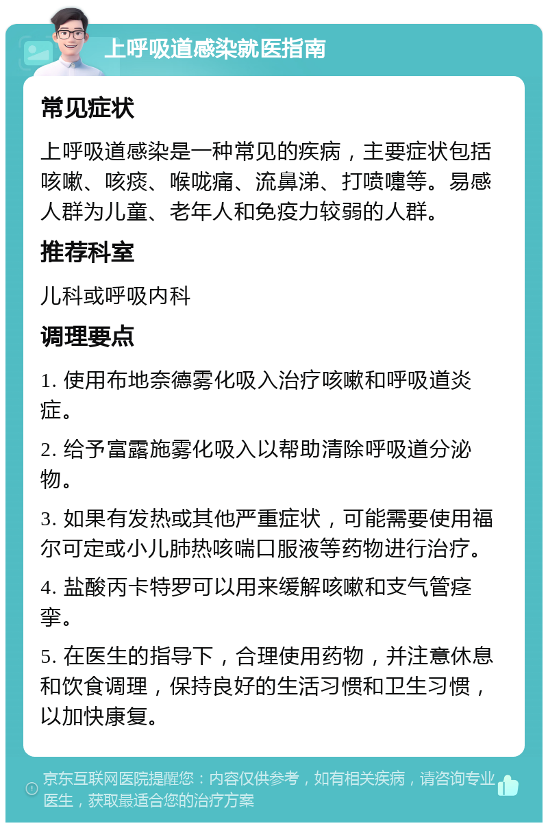 上呼吸道感染就医指南 常见症状 上呼吸道感染是一种常见的疾病，主要症状包括咳嗽、咳痰、喉咙痛、流鼻涕、打喷嚏等。易感人群为儿童、老年人和免疫力较弱的人群。 推荐科室 儿科或呼吸内科 调理要点 1. 使用布地奈德雾化吸入治疗咳嗽和呼吸道炎症。 2. 给予富露施雾化吸入以帮助清除呼吸道分泌物。 3. 如果有发热或其他严重症状，可能需要使用福尔可定或小儿肺热咳喘口服液等药物进行治疗。 4. 盐酸丙卡特罗可以用来缓解咳嗽和支气管痉挛。 5. 在医生的指导下，合理使用药物，并注意休息和饮食调理，保持良好的生活习惯和卫生习惯，以加快康复。