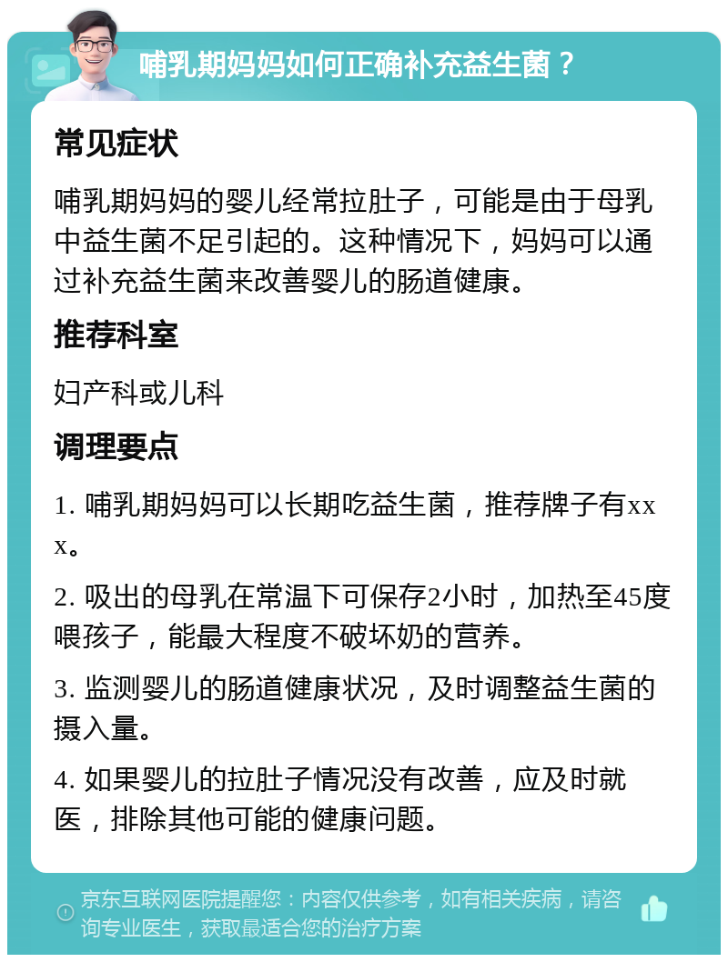 哺乳期妈妈如何正确补充益生菌？ 常见症状 哺乳期妈妈的婴儿经常拉肚子，可能是由于母乳中益生菌不足引起的。这种情况下，妈妈可以通过补充益生菌来改善婴儿的肠道健康。 推荐科室 妇产科或儿科 调理要点 1. 哺乳期妈妈可以长期吃益生菌，推荐牌子有xxx。 2. 吸出的母乳在常温下可保存2小时，加热至45度喂孩子，能最大程度不破坏奶的营养。 3. 监测婴儿的肠道健康状况，及时调整益生菌的摄入量。 4. 如果婴儿的拉肚子情况没有改善，应及时就医，排除其他可能的健康问题。