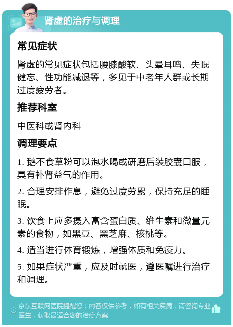 肾虚的治疗与调理 常见症状 肾虚的常见症状包括腰膝酸软、头晕耳鸣、失眠健忘、性功能减退等，多见于中老年人群或长期过度疲劳者。 推荐科室 中医科或肾内科 调理要点 1. 鹅不食草粉可以泡水喝或研磨后装胶囊口服，具有补肾益气的作用。 2. 合理安排作息，避免过度劳累，保持充足的睡眠。 3. 饮食上应多摄入富含蛋白质、维生素和微量元素的食物，如黑豆、黑芝麻、核桃等。 4. 适当进行体育锻炼，增强体质和免疫力。 5. 如果症状严重，应及时就医，遵医嘱进行治疗和调理。