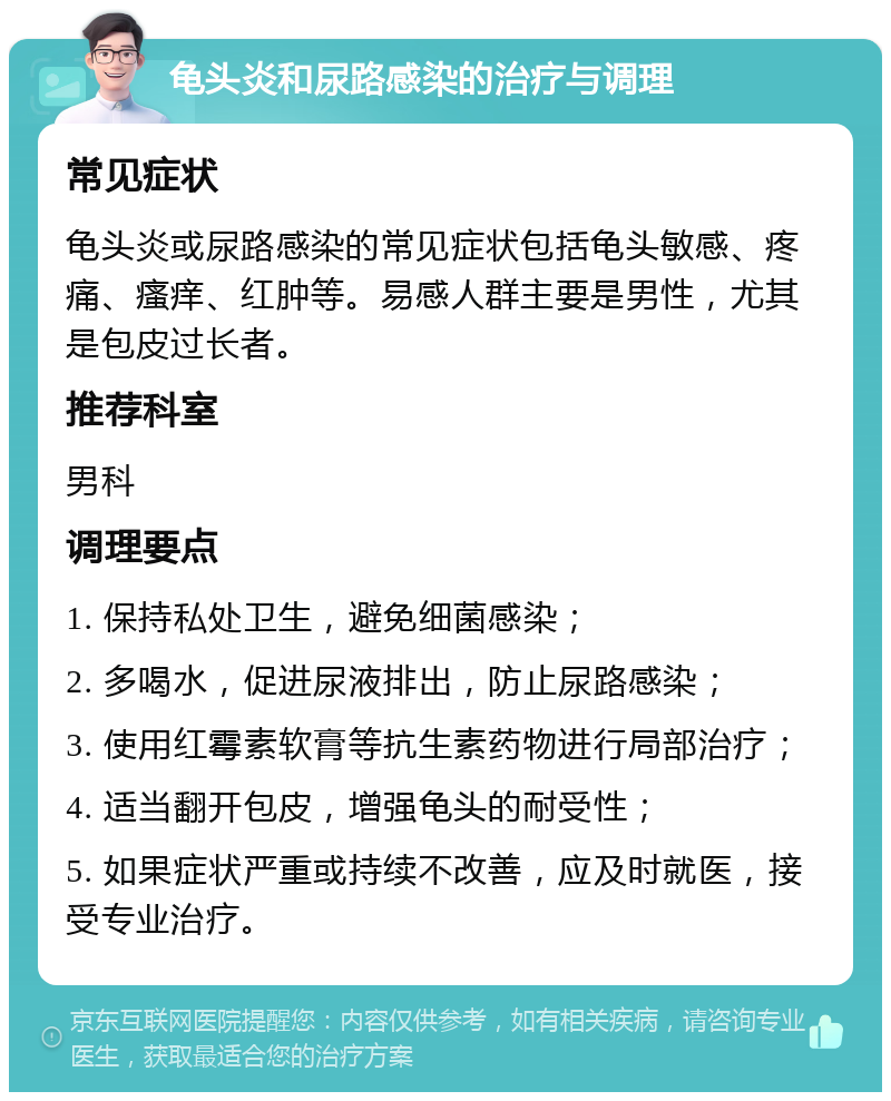 龟头炎和尿路感染的治疗与调理 常见症状 龟头炎或尿路感染的常见症状包括龟头敏感、疼痛、瘙痒、红肿等。易感人群主要是男性，尤其是包皮过长者。 推荐科室 男科 调理要点 1. 保持私处卫生，避免细菌感染； 2. 多喝水，促进尿液排出，防止尿路感染； 3. 使用红霉素软膏等抗生素药物进行局部治疗； 4. 适当翻开包皮，增强龟头的耐受性； 5. 如果症状严重或持续不改善，应及时就医，接受专业治疗。