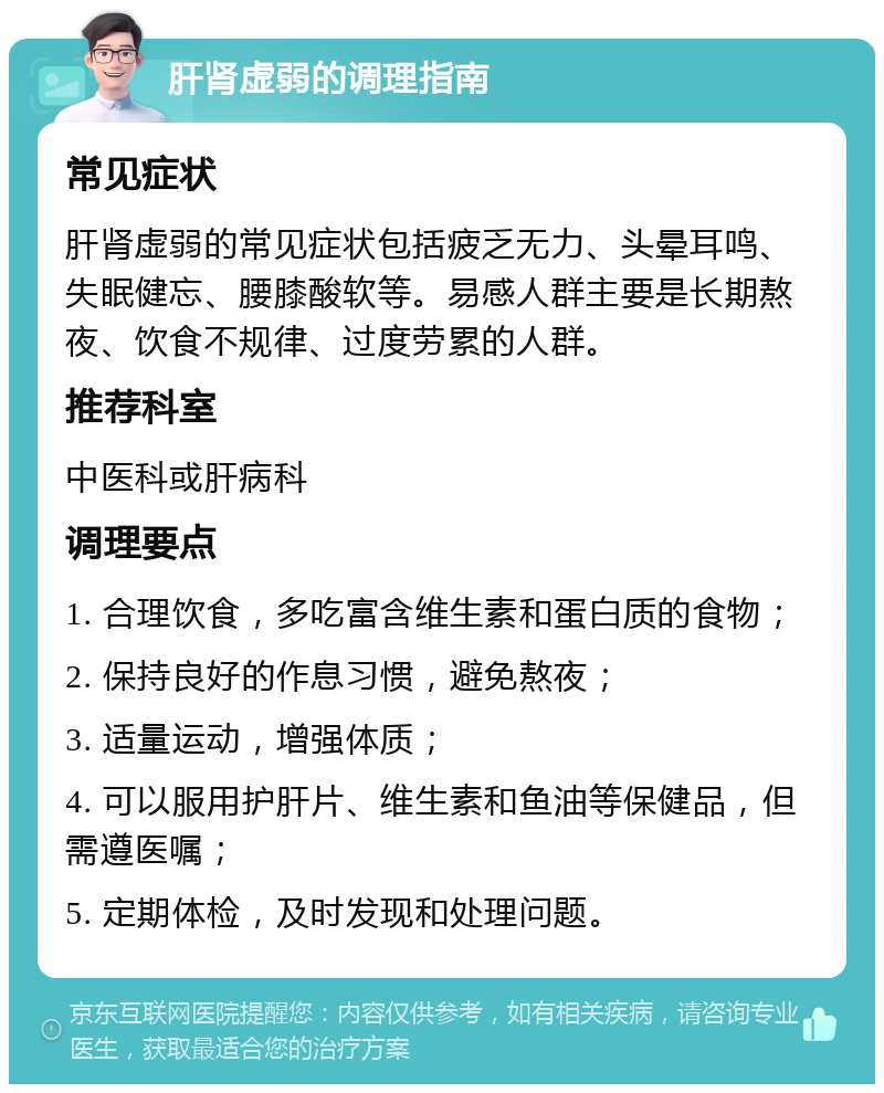 肝肾虚弱的调理指南 常见症状 肝肾虚弱的常见症状包括疲乏无力、头晕耳鸣、失眠健忘、腰膝酸软等。易感人群主要是长期熬夜、饮食不规律、过度劳累的人群。 推荐科室 中医科或肝病科 调理要点 1. 合理饮食，多吃富含维生素和蛋白质的食物； 2. 保持良好的作息习惯，避免熬夜； 3. 适量运动，增强体质； 4. 可以服用护肝片、维生素和鱼油等保健品，但需遵医嘱； 5. 定期体检，及时发现和处理问题。