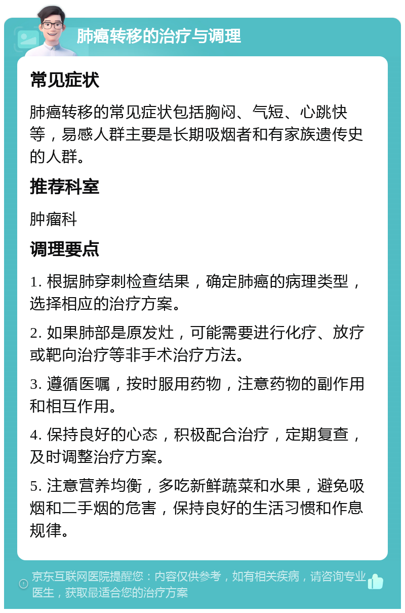 肺癌转移的治疗与调理 常见症状 肺癌转移的常见症状包括胸闷、气短、心跳快等，易感人群主要是长期吸烟者和有家族遗传史的人群。 推荐科室 肿瘤科 调理要点 1. 根据肺穿刺检查结果，确定肺癌的病理类型，选择相应的治疗方案。 2. 如果肺部是原发灶，可能需要进行化疗、放疗或靶向治疗等非手术治疗方法。 3. 遵循医嘱，按时服用药物，注意药物的副作用和相互作用。 4. 保持良好的心态，积极配合治疗，定期复查，及时调整治疗方案。 5. 注意营养均衡，多吃新鲜蔬菜和水果，避免吸烟和二手烟的危害，保持良好的生活习惯和作息规律。