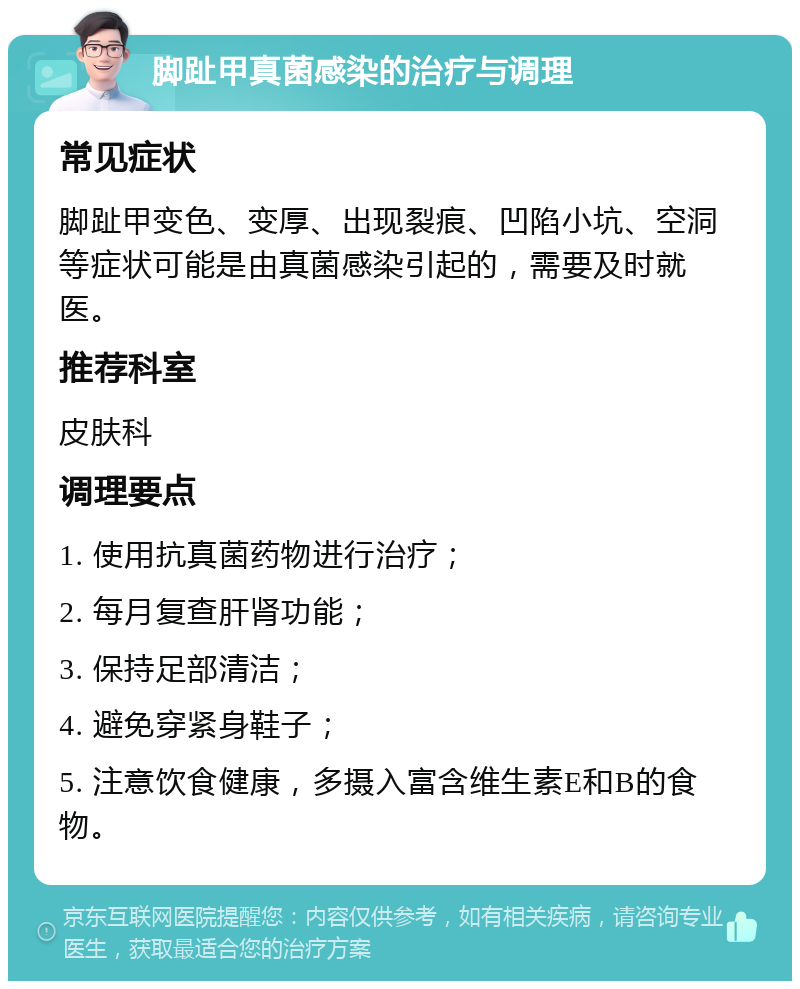 脚趾甲真菌感染的治疗与调理 常见症状 脚趾甲变色、变厚、出现裂痕、凹陷小坑、空洞等症状可能是由真菌感染引起的，需要及时就医。 推荐科室 皮肤科 调理要点 1. 使用抗真菌药物进行治疗； 2. 每月复查肝肾功能； 3. 保持足部清洁； 4. 避免穿紧身鞋子； 5. 注意饮食健康，多摄入富含维生素E和B的食物。