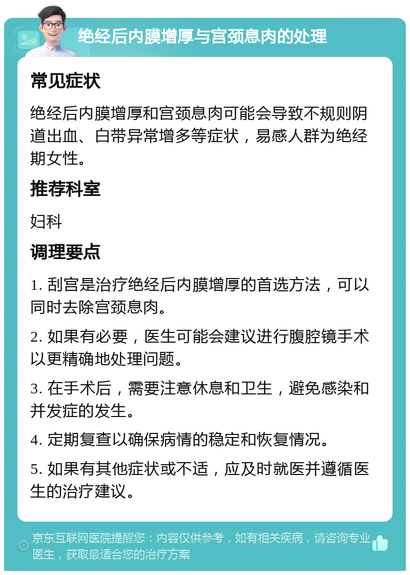 绝经后内膜增厚与宫颈息肉的处理 常见症状 绝经后内膜增厚和宫颈息肉可能会导致不规则阴道出血、白带异常增多等症状，易感人群为绝经期女性。 推荐科室 妇科 调理要点 1. 刮宫是治疗绝经后内膜增厚的首选方法，可以同时去除宫颈息肉。 2. 如果有必要，医生可能会建议进行腹腔镜手术以更精确地处理问题。 3. 在手术后，需要注意休息和卫生，避免感染和并发症的发生。 4. 定期复查以确保病情的稳定和恢复情况。 5. 如果有其他症状或不适，应及时就医并遵循医生的治疗建议。