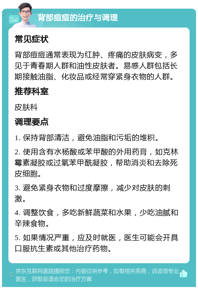 背部痘痘的治疗与调理 常见症状 背部痘痘通常表现为红肿、疼痛的皮肤病变，多见于青春期人群和油性皮肤者。易感人群包括长期接触油脂、化妆品或经常穿紧身衣物的人群。 推荐科室 皮肤科 调理要点 1. 保持背部清洁，避免油脂和污垢的堆积。 2. 使用含有水杨酸或苯甲酸的外用药膏，如克林霉素凝胶或过氧苯甲酰凝胶，帮助消炎和去除死皮细胞。 3. 避免紧身衣物和过度摩擦，减少对皮肤的刺激。 4. 调整饮食，多吃新鲜蔬菜和水果，少吃油腻和辛辣食物。 5. 如果情况严重，应及时就医，医生可能会开具口服抗生素或其他治疗药物。