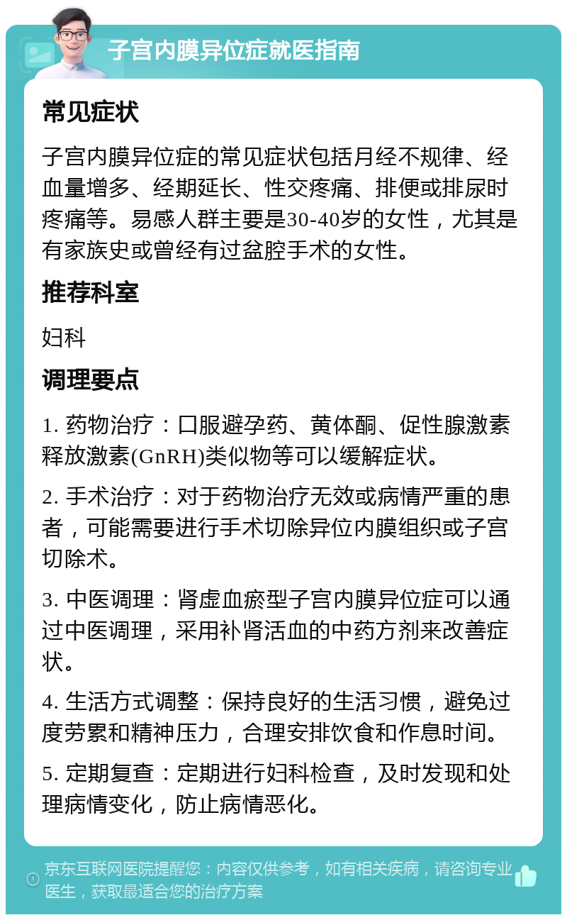 子宫内膜异位症就医指南 常见症状 子宫内膜异位症的常见症状包括月经不规律、经血量增多、经期延长、性交疼痛、排便或排尿时疼痛等。易感人群主要是30-40岁的女性，尤其是有家族史或曾经有过盆腔手术的女性。 推荐科室 妇科 调理要点 1. 药物治疗：口服避孕药、黄体酮、促性腺激素释放激素(GnRH)类似物等可以缓解症状。 2. 手术治疗：对于药物治疗无效或病情严重的患者，可能需要进行手术切除异位内膜组织或子宫切除术。 3. 中医调理：肾虚血瘀型子宫内膜异位症可以通过中医调理，采用补肾活血的中药方剂来改善症状。 4. 生活方式调整：保持良好的生活习惯，避免过度劳累和精神压力，合理安排饮食和作息时间。 5. 定期复查：定期进行妇科检查，及时发现和处理病情变化，防止病情恶化。