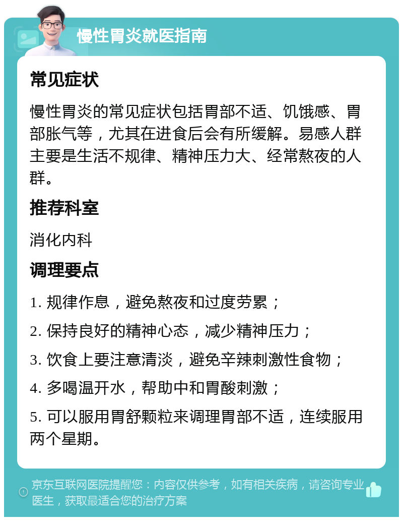 慢性胃炎就医指南 常见症状 慢性胃炎的常见症状包括胃部不适、饥饿感、胃部胀气等，尤其在进食后会有所缓解。易感人群主要是生活不规律、精神压力大、经常熬夜的人群。 推荐科室 消化内科 调理要点 1. 规律作息，避免熬夜和过度劳累； 2. 保持良好的精神心态，减少精神压力； 3. 饮食上要注意清淡，避免辛辣刺激性食物； 4. 多喝温开水，帮助中和胃酸刺激； 5. 可以服用胃舒颗粒来调理胃部不适，连续服用两个星期。