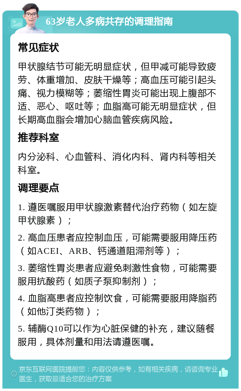 63岁老人多病共存的调理指南 常见症状 甲状腺结节可能无明显症状，但甲减可能导致疲劳、体重增加、皮肤干燥等；高血压可能引起头痛、视力模糊等；萎缩性胃炎可能出现上腹部不适、恶心、呕吐等；血脂高可能无明显症状，但长期高血脂会增加心脑血管疾病风险。 推荐科室 内分泌科、心血管科、消化内科、肾内科等相关科室。 调理要点 1. 遵医嘱服用甲状腺激素替代治疗药物（如左旋甲状腺素）； 2. 高血压患者应控制血压，可能需要服用降压药（如ACEI、ARB、钙通道阻滞剂等）； 3. 萎缩性胃炎患者应避免刺激性食物，可能需要服用抗酸药（如质子泵抑制剂）； 4. 血脂高患者应控制饮食，可能需要服用降脂药（如他汀类药物）； 5. 辅酶Q10可以作为心脏保健的补充，建议随餐服用，具体剂量和用法请遵医嘱。