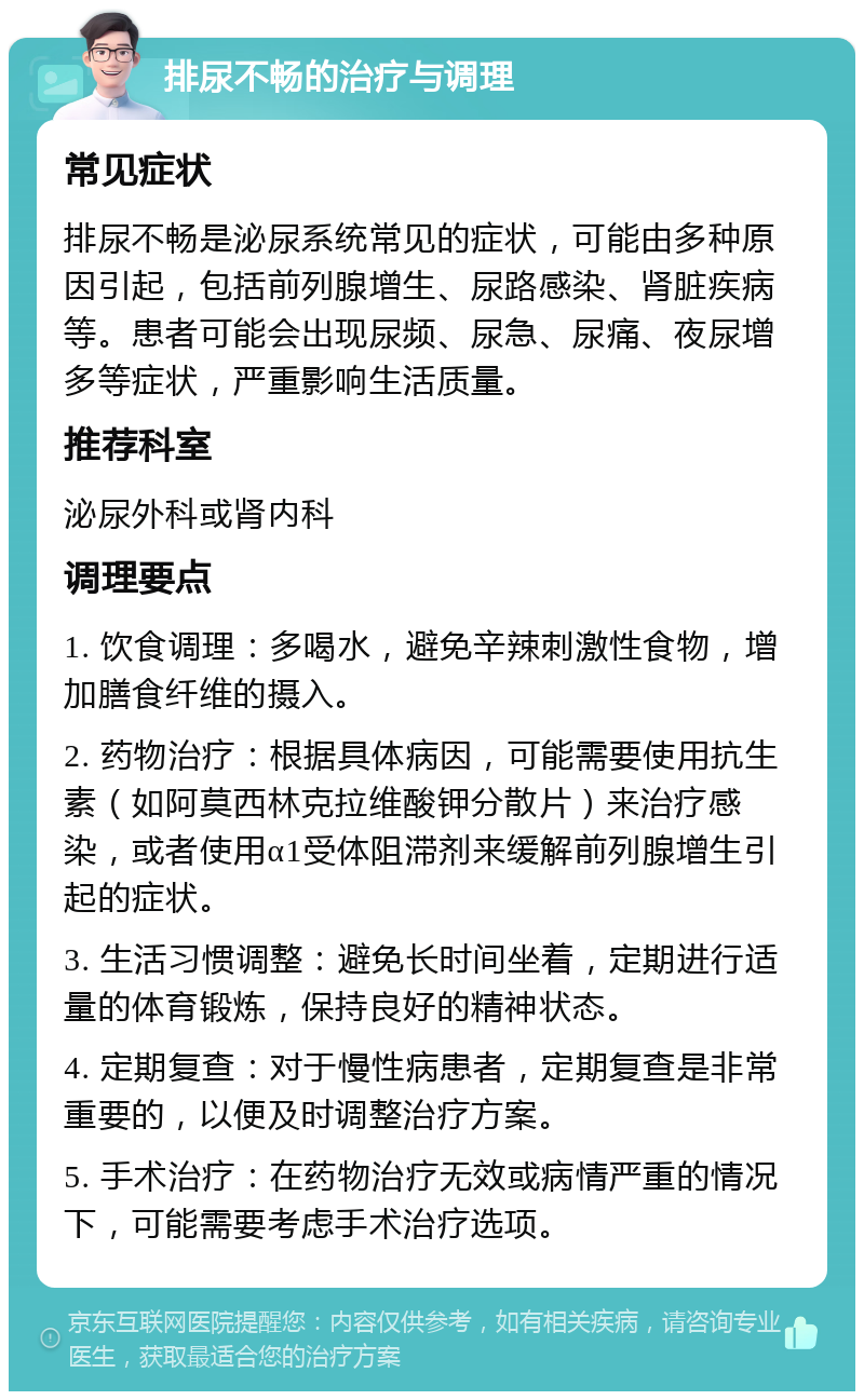 排尿不畅的治疗与调理 常见症状 排尿不畅是泌尿系统常见的症状，可能由多种原因引起，包括前列腺增生、尿路感染、肾脏疾病等。患者可能会出现尿频、尿急、尿痛、夜尿增多等症状，严重影响生活质量。 推荐科室 泌尿外科或肾内科 调理要点 1. 饮食调理：多喝水，避免辛辣刺激性食物，增加膳食纤维的摄入。 2. 药物治疗：根据具体病因，可能需要使用抗生素（如阿莫西林克拉维酸钾分散片）来治疗感染，或者使用α1受体阻滞剂来缓解前列腺增生引起的症状。 3. 生活习惯调整：避免长时间坐着，定期进行适量的体育锻炼，保持良好的精神状态。 4. 定期复查：对于慢性病患者，定期复查是非常重要的，以便及时调整治疗方案。 5. 手术治疗：在药物治疗无效或病情严重的情况下，可能需要考虑手术治疗选项。