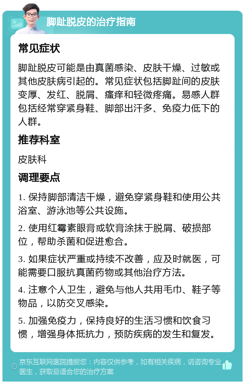 脚趾脱皮的治疗指南 常见症状 脚趾脱皮可能是由真菌感染、皮肤干燥、过敏或其他皮肤病引起的。常见症状包括脚趾间的皮肤变厚、发红、脱屑、瘙痒和轻微疼痛。易感人群包括经常穿紧身鞋、脚部出汗多、免疫力低下的人群。 推荐科室 皮肤科 调理要点 1. 保持脚部清洁干燥，避免穿紧身鞋和使用公共浴室、游泳池等公共设施。 2. 使用红霉素眼膏或软膏涂抹于脱屑、破损部位，帮助杀菌和促进愈合。 3. 如果症状严重或持续不改善，应及时就医，可能需要口服抗真菌药物或其他治疗方法。 4. 注意个人卫生，避免与他人共用毛巾、鞋子等物品，以防交叉感染。 5. 加强免疫力，保持良好的生活习惯和饮食习惯，增强身体抵抗力，预防疾病的发生和复发。