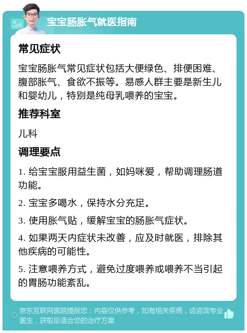 宝宝肠胀气就医指南 常见症状 宝宝肠胀气常见症状包括大便绿色、排便困难、腹部胀气、食欲不振等。易感人群主要是新生儿和婴幼儿，特别是纯母乳喂养的宝宝。 推荐科室 儿科 调理要点 1. 给宝宝服用益生菌，如妈咪爱，帮助调理肠道功能。 2. 宝宝多喝水，保持水分充足。 3. 使用胀气贴，缓解宝宝的肠胀气症状。 4. 如果两天内症状未改善，应及时就医，排除其他疾病的可能性。 5. 注意喂养方式，避免过度喂养或喂养不当引起的胃肠功能紊乱。