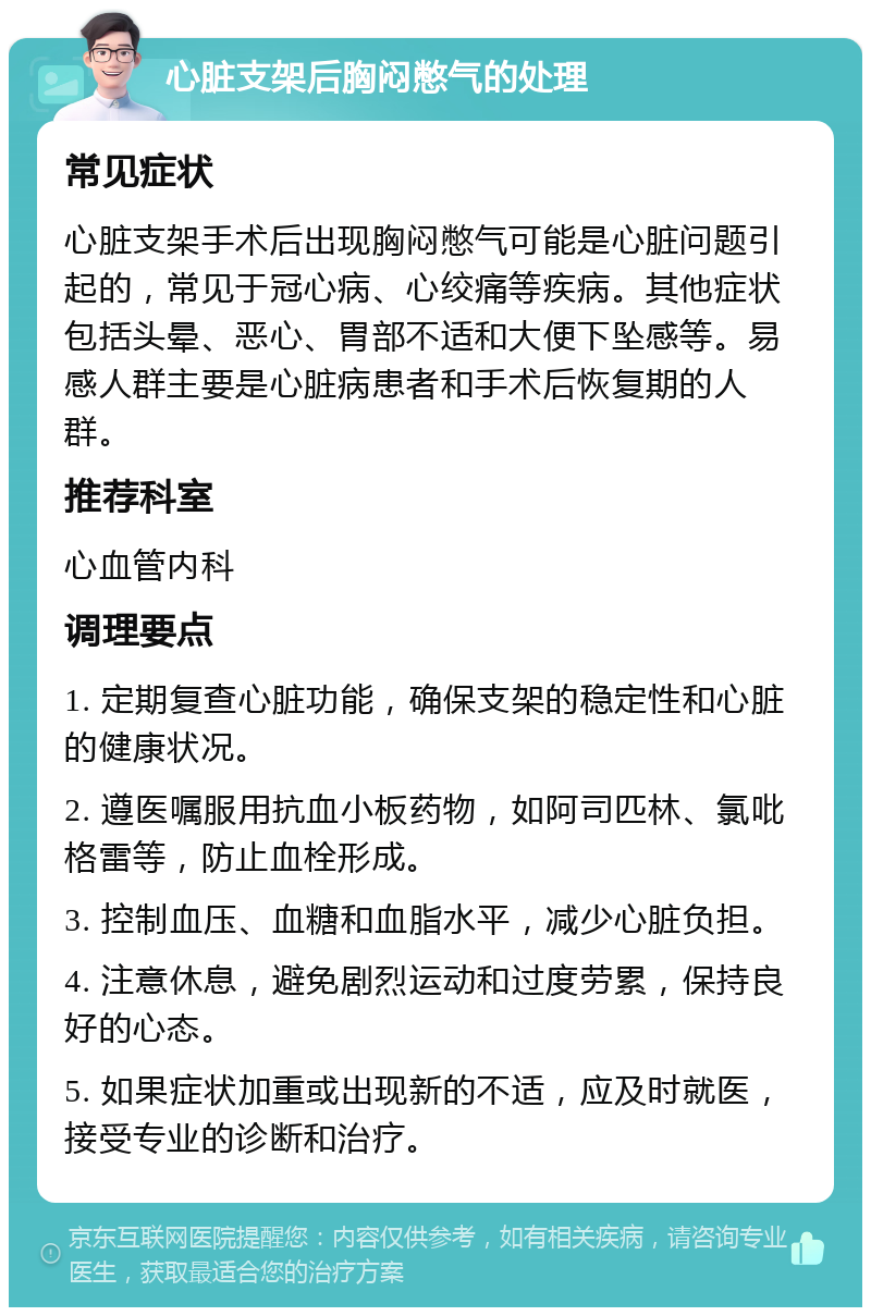 心脏支架后胸闷憋气的处理 常见症状 心脏支架手术后出现胸闷憋气可能是心脏问题引起的，常见于冠心病、心绞痛等疾病。其他症状包括头晕、恶心、胃部不适和大便下坠感等。易感人群主要是心脏病患者和手术后恢复期的人群。 推荐科室 心血管内科 调理要点 1. 定期复查心脏功能，确保支架的稳定性和心脏的健康状况。 2. 遵医嘱服用抗血小板药物，如阿司匹林、氯吡格雷等，防止血栓形成。 3. 控制血压、血糖和血脂水平，减少心脏负担。 4. 注意休息，避免剧烈运动和过度劳累，保持良好的心态。 5. 如果症状加重或出现新的不适，应及时就医，接受专业的诊断和治疗。