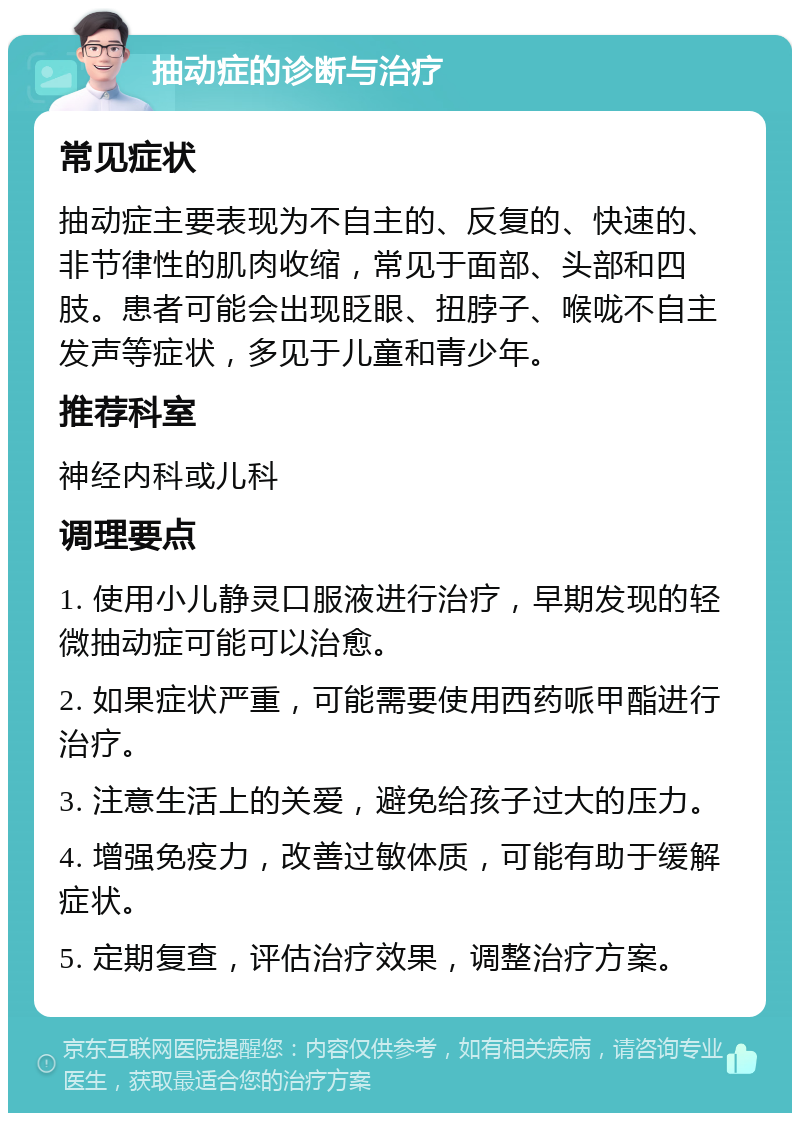 抽动症的诊断与治疗 常见症状 抽动症主要表现为不自主的、反复的、快速的、非节律性的肌肉收缩，常见于面部、头部和四肢。患者可能会出现眨眼、扭脖子、喉咙不自主发声等症状，多见于儿童和青少年。 推荐科室 神经内科或儿科 调理要点 1. 使用小儿静灵口服液进行治疗，早期发现的轻微抽动症可能可以治愈。 2. 如果症状严重，可能需要使用西药哌甲酯进行治疗。 3. 注意生活上的关爱，避免给孩子过大的压力。 4. 增强免疫力，改善过敏体质，可能有助于缓解症状。 5. 定期复查，评估治疗效果，调整治疗方案。