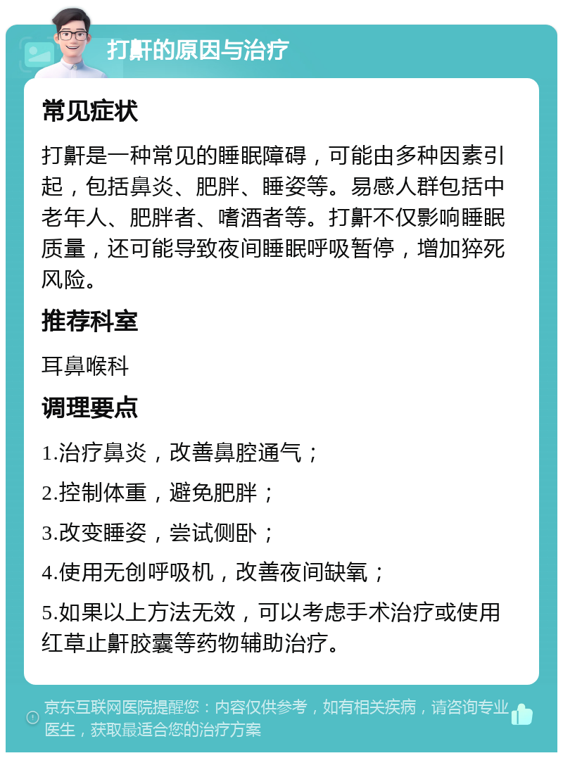 打鼾的原因与治疗 常见症状 打鼾是一种常见的睡眠障碍，可能由多种因素引起，包括鼻炎、肥胖、睡姿等。易感人群包括中老年人、肥胖者、嗜酒者等。打鼾不仅影响睡眠质量，还可能导致夜间睡眠呼吸暂停，增加猝死风险。 推荐科室 耳鼻喉科 调理要点 1.治疗鼻炎，改善鼻腔通气； 2.控制体重，避免肥胖； 3.改变睡姿，尝试侧卧； 4.使用无创呼吸机，改善夜间缺氧； 5.如果以上方法无效，可以考虑手术治疗或使用红草止鼾胶囊等药物辅助治疗。