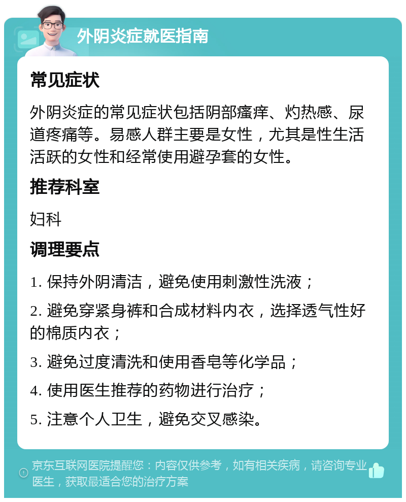 外阴炎症就医指南 常见症状 外阴炎症的常见症状包括阴部瘙痒、灼热感、尿道疼痛等。易感人群主要是女性，尤其是性生活活跃的女性和经常使用避孕套的女性。 推荐科室 妇科 调理要点 1. 保持外阴清洁，避免使用刺激性洗液； 2. 避免穿紧身裤和合成材料内衣，选择透气性好的棉质内衣； 3. 避免过度清洗和使用香皂等化学品； 4. 使用医生推荐的药物进行治疗； 5. 注意个人卫生，避免交叉感染。