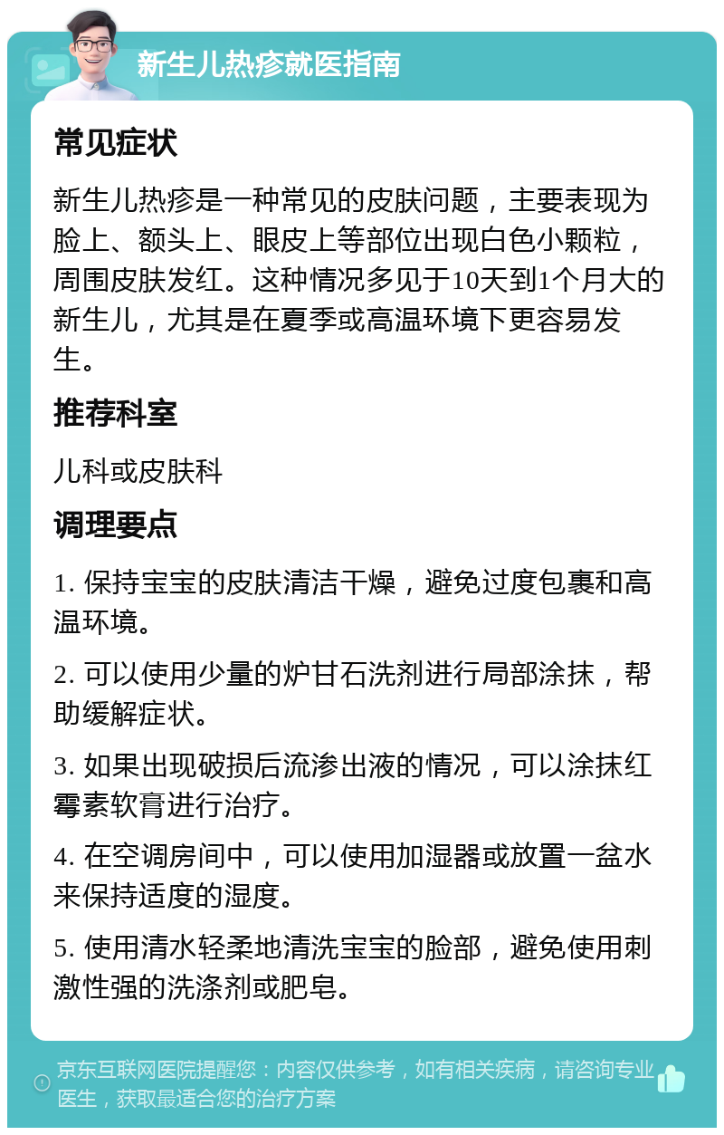 新生儿热疹就医指南 常见症状 新生儿热疹是一种常见的皮肤问题，主要表现为脸上、额头上、眼皮上等部位出现白色小颗粒，周围皮肤发红。这种情况多见于10天到1个月大的新生儿，尤其是在夏季或高温环境下更容易发生。 推荐科室 儿科或皮肤科 调理要点 1. 保持宝宝的皮肤清洁干燥，避免过度包裹和高温环境。 2. 可以使用少量的炉甘石洗剂进行局部涂抹，帮助缓解症状。 3. 如果出现破损后流渗出液的情况，可以涂抹红霉素软膏进行治疗。 4. 在空调房间中，可以使用加湿器或放置一盆水来保持适度的湿度。 5. 使用清水轻柔地清洗宝宝的脸部，避免使用刺激性强的洗涤剂或肥皂。